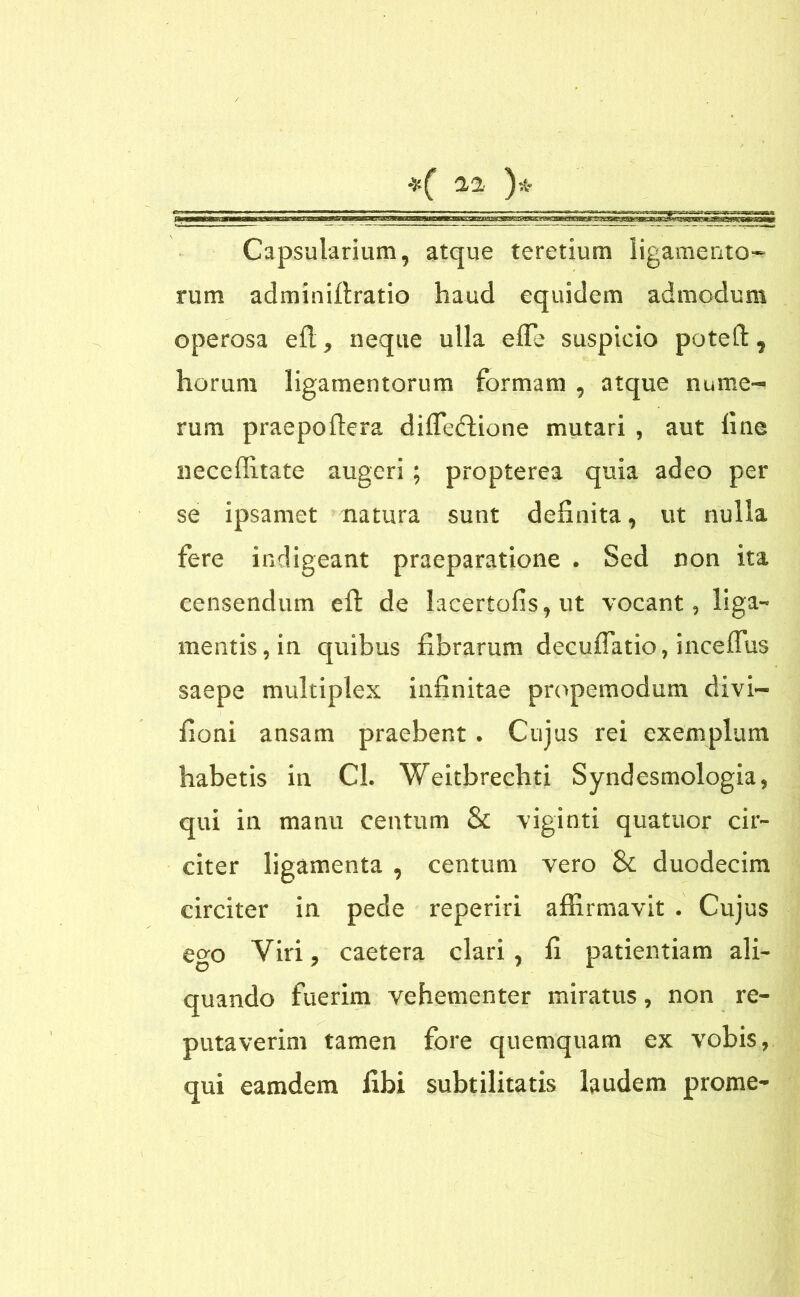 Capsularium, atque teretium ligamento- rum adminiftratio haud equidem admodum operosa efl, neque ulla efle suspicio poteft 9 horum ligamentorum formam , atque nume- rum praepoftera diffeftione mutari , aut fine neceffitate augeri ; propterea quia adeo per se ipsamet natura sunt definita, ut nulla fere indigeant praeparatione . Sed non ita censendum eft de !acertofis,ut vocant, liga- mentis, in quibus fibrarum decuflatio, inceffus saepe multiplex infinitae propemodum divi- fioni ansam praebent. Cujus rei exemplum habetis in Cl. Weitbrechti Syndesmologia, qui in manu centum & viginti quatuor cir- citer ligamenta , centum vero & duodecim circiter in pede reperiri affirmavit . Cujus ego Viri ? caetera clari , fi patientiam ali- quando fuerim vehementer miratus, non re- putaverim tamen fore quemquam ex vobis, qui eamdem libi subtilitatis laudem prome-