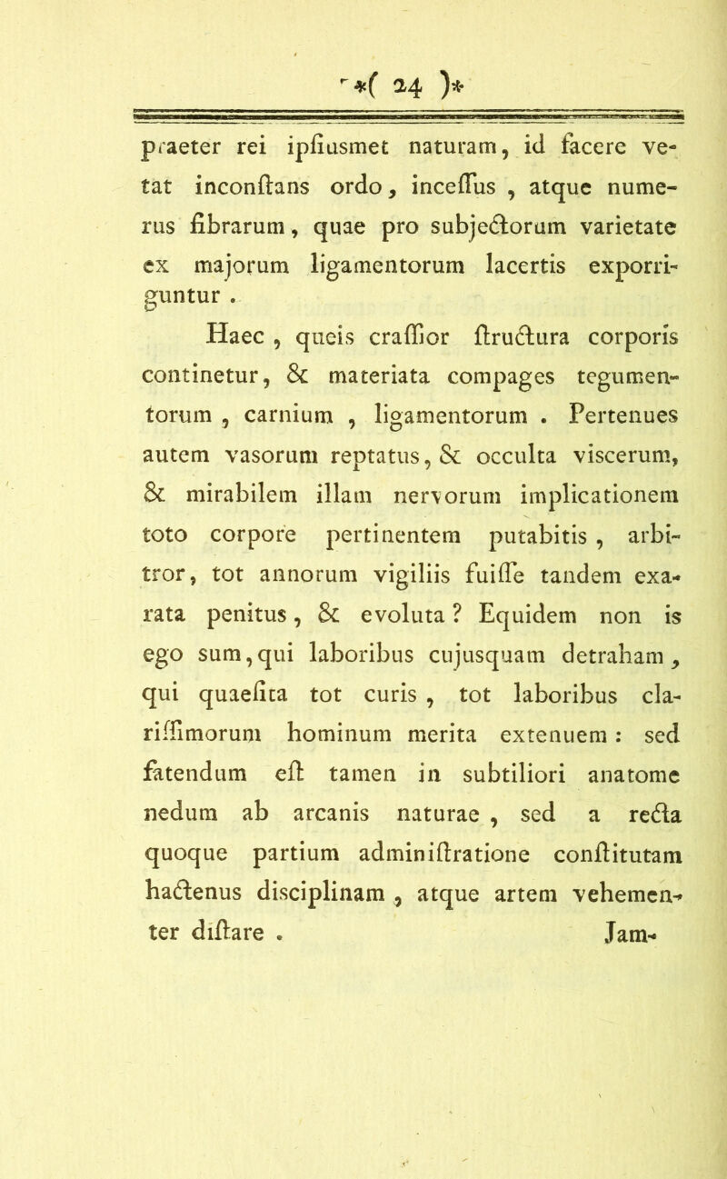 praeter rei ipfiusmet naturam, id tacere ve- tat inconftans ordo, incefius , atque nume- rus fibrarum, quae pro subjectorum varietate ex majorum ligamentorum lacertis exporri- guntur . Haec , queis craffior ftruCtura corporis continetur, 8c materiata compages tegumen- torum , carnium , ligamentorum . Pertenues autem vasorum reptatus, & occulta viscerum, & mirabilem illam nervorum implicationem toto corpore pertinentem putabitis , arbi- tror, tot annorum vigiliis fuifle tandem exa- rata penitus, & evoluta ? Equidem non is ego sum,qui laboribus cujusquam detraham, qui quaefita tot curis , tot laboribus cla- riffimorum hominum merita extenuem: sed fatendum eft tamen in subtiliori anatome nedum ab arcanis naturae , sed a reCla quoque partium adminiftratione conftitutam haCtenus disciplinam , atque artem vehemen- ter diftare . Jam- •fT