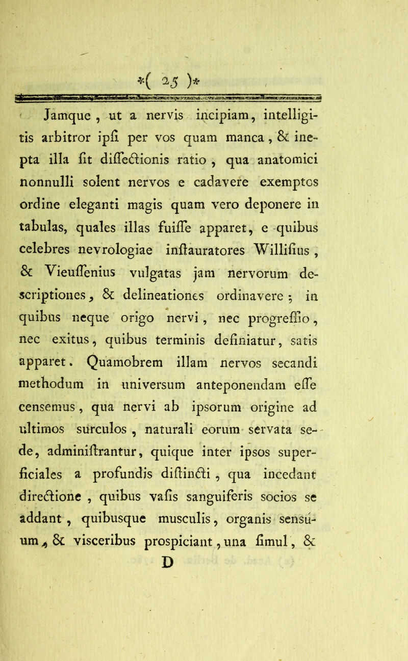 I *v-( 15 )* Jamque , ut a nervis incipiam, intelligi- tis arbitror ipfi per vos quam manca, & ine- pta illa fit difledtionis ratio , qua anatomici nonnulli solent nervos e cadavere exemptos ordine eleganti magis quam vero deponere in tabulas, quales illas fuifle apparet, e -quibus celebres nevrologiae inftauratores Willifius , Sc Vieuflenius vulgatas jam nervorum de- scriptiones , & delineationes ordinavere •, in quibus neque origo nervi , nec progreffio, nec exitus, quibus terminis definiatur, satis apparet. Quamobrem illam nervos secandi methodum in universum anteponendam efle censemus, qua nervi ab ipsorum origine ad ultimos surculos , naturali eorum servata se- de, adminiilrantur, quique inter ipsos super- ficiales a profundis diftindii , qua incedant diredtione , quibus vafis sanguiferis socios se addant , quibusque musculis, organis sensu- um 4 & visceribus prospiciant, una fimul, & D