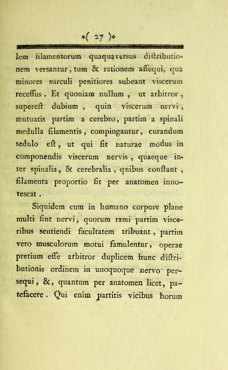 ———1 i saa lern filamentorum quaquaversus diftrifiutio- nem versantur, tum & rationem afiequi, qua minores surculi penitiores subeant viscerum receflus . Et quoniam nullum , ut arbitror , supereft dubium , quin viscerum nervi, mutuatis partim a cerebro, partim a spinali medulla filamentis, compingantur, curandum sedulo eft, ut qui fit naturae modus in componendis viscerum nervis , quaeque in- ter spinalia, & cerebralia , quibus confiant , filamenta proportio fit per anatomen inno- tescat . Siquidem cum in humano corpore plane multi fint nervi, quorum rami partim visce- ribus sentiendi facultatem tribuant, partim vero musculorum motui famulentur, operae pretium efie arbitror duplicem hunc diftri- butionis ordinem in unoquoque nervo per- sequi, &, quantum per anatomen licet, pa- tefacere . Qui enim partitis vicibus horum