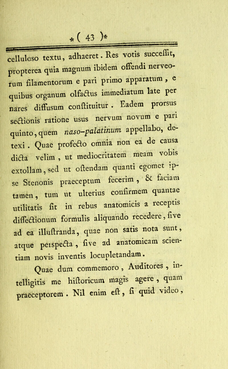 celluloso textu, adhaeret. Res votis succedit, propterea quia magnum ibidem offendi nerveo- rum filamentorum e pari primo apparatum , e quibus organum olfadus immediatum late per nares diffusum condiuntur . Eadem prorsus sedionis ratione usus nervum novum e pari quinto,quem naso-palatinum appellabo, de- texi . Quae profedo omnia non ea de causa dida velim , ut mediocritatem meam vobis extollam, sed ut odendam quanti egomet .p se Stenonis praeceptum fecerim, & faciam tamen, tum ut ulterius confirmem quantae utilitatis fit in rebus anatomicis a receptis diffedionum formulis aliquando recedere, five ad ea illudranda, quae non satis nota sunt, atque peispeda , five ad anatomicam scien- tiam novis inventis locupletandam. Quae dum commemoro, Auditores , in- telligitis me hidoricum magis agere , quam praeceptorem . Nil enim ed, d quid video,