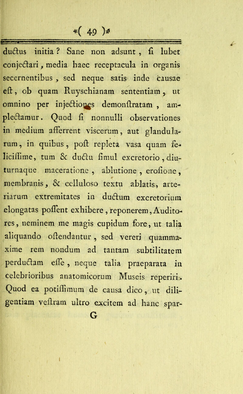 duXus initia ? Sane non adsunt , fi lubet conjeXari, media haec receptacula in organis secernentibus, sed neque satis inde causae eft, ob quam Ruyschianam sententiam, ut omnino per injeXio^gs demonfiratam , am- plexamur . Quod fi. nonnulli observationes in medium afferrent viscerum, aut glandula- rum , in quibus , poli; repleta vasa quam fe- liciffime, tum & duXu fimul excretorio, diu- turnaque maceratione , ablutione , erofione , membranis, & celluloso textu ablatis, arte- riarum extremitates in duXum excretorium elongatas poflent exhibere, reponerem, Audito- res, neminem me magis cupidum fore, ut talia aliquando offendantur, sed vereri quamma- xime rem nondum ad tantam subtilitatem perduXam efle, neque talia praeparata in celebrioribus anatomicorum Museis reperiri. Quod ea potiffimum de causa dico, ut dili- gentiam veflram ultro excitem ad hanc spar- G