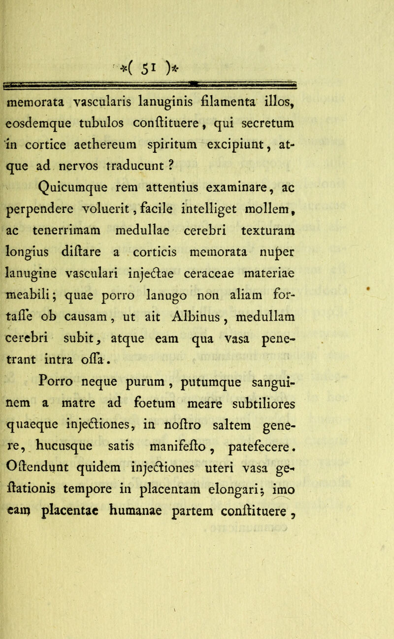 memorata vascularis lanuginis filamenta illos, eosdemque tubulos conftituere, qui secretum in cortice aetbereura spiritum-excipiunt, at- que ad nervos traducunt ? Quicumque rem attentius examinare, ac perpendere voluerit, facile intelliget mollem, ac tenerrimam medullae cerebri texturam longius diftare a corticis memorata nuper lanugine vasculari inje<ftae ceraceae materiae meabili; quae porro lanugo non aliam for- tafle ob causam, ut ait Albinus, medullam cerebri subit, atque eam qua vasa pene- trant intra offa . Porro neque purum, putumque sangui- nem a matre ad foetum meare subtiliores quaeque inje&iones, in noftro saltem gene- re, hucusque satis manifefto, patefecere. Oftendunt quidem inje&iones uteri vasa ge- ftationis tempore in placentam elongari •, imo eam placentae humanae partem conftituere , \