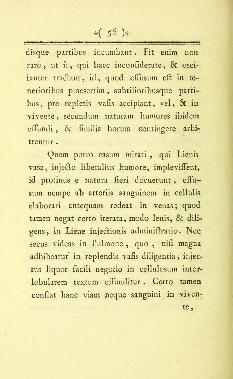 disque partibus incumbant . Fit enim non raro, ut ii, qui haec inconfiderate, & osci- tanter tradlant, id, quod effusum eft in te- nerioribus praesertim , subtilioribusque parti- bus , pro repletis vaffs accipiant, vel, & in vivente, secundum naturam humores ibidem effundi, Sc iimilia horum contingere arbi- trentur . Quem porro casum mirati , qui Lienis vasa, injecto liberalius humore, impleviffent, id protinus e natura fieri docuerunt, effu- sum nempe ab arteriis sanguinem in cellulis elaborari antequam redeat in venas; quod tamen negat certo iterata, modo lenis, & dili- gens, in Liene injedtionis adminiftratio. Nec secus videas in Pulmone , quo , nifi magna adhibeatur in replendis vafis diligentia, injec- tus liquor facili negotio in cellulosum inter- lobularem textum effunditur. Certo tamen conftat hanc viam neque sanguini in viven-