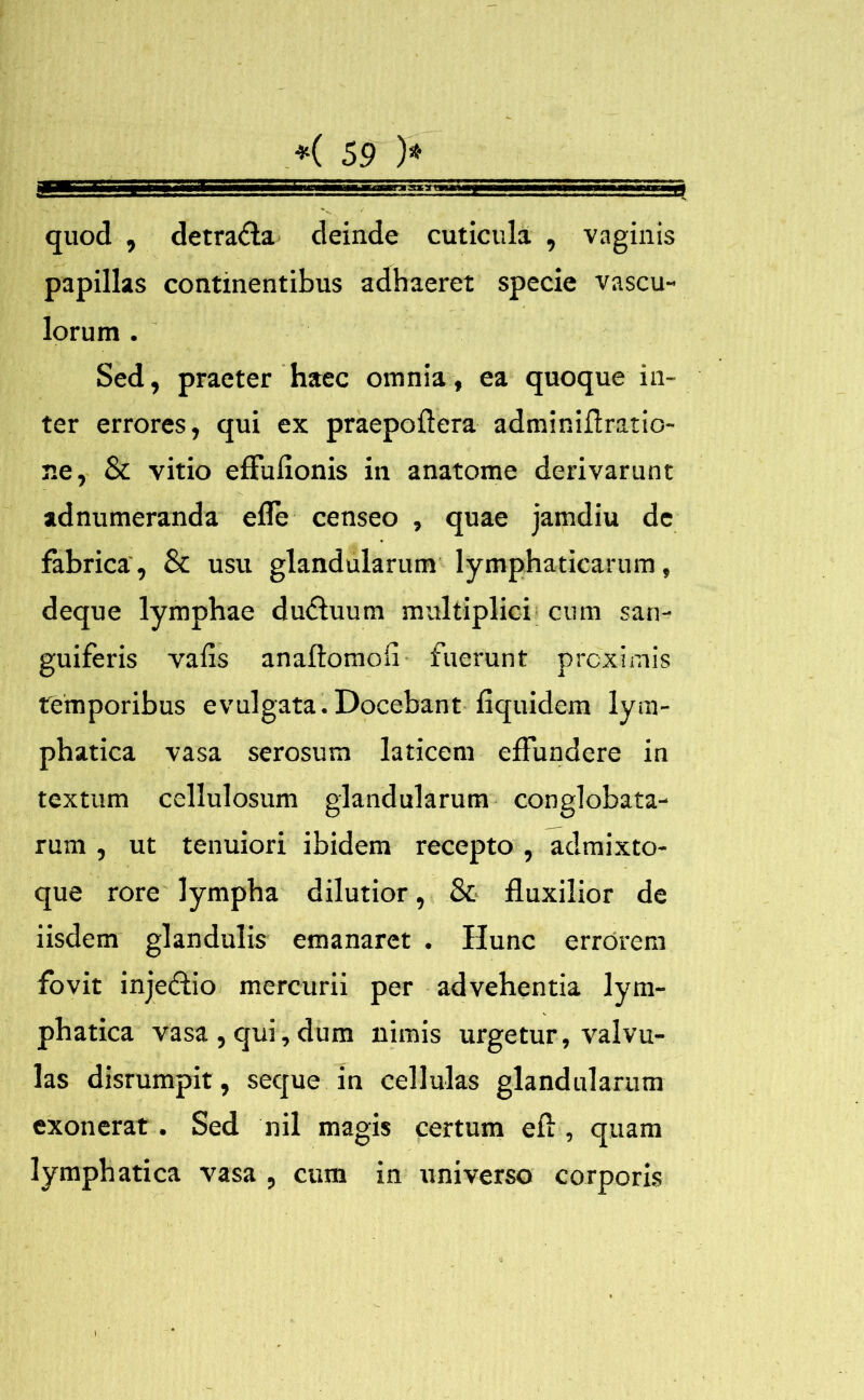 quod , detra&a deinde cuticula , vaginis papillas continentibus adhaeret specie vascu- lorum . Sed, praeter haec omnia, ea quoque in- ter errores, qui ex praepoflera adminiflratio- ne, 8c vitio efluflonis in anatome derivarunt adnumeranda efle censeo , quae jamdiu de fabrica', & usu glandularum lymphaticarum, deque lymphae du&uum multiplici cum san- guiferis vafis anaftomofi fuerunt proximis temporibus evulgata.Docebant fiquidem lym- phatica vasa serosum laticem effundere in textum cellulosum glandularum conglobata- rum , ut tenuiori ibidem recepto , admixto- que rore lympha dilutior, & fluxilior de iisdem glandulis emanaret . Hunc errorem fovit injedfio mercurii per advehentia lym- phatica vasa , qui, dum nimis urgetur, valvu- las disrumpit, seque in cellulas glandularum exonerat. Sed nil magis certum eft, quam lymphatica vasa , cum in universo corporis