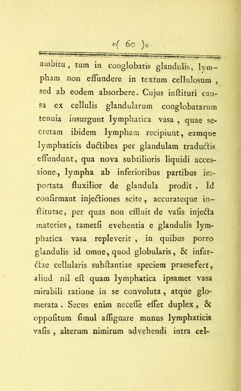 , tum ia conglobatis glandulis, lym- pham non effundere in textum cellulosum , sed ab eodem absorbere. Cujus inftituti cau- sa ex cellulis glandularum conglobatarum tenuia insurgunt lymphatica vasa , quae se- cretam ibidem lympham recipiunt, eamque lymphaticis du&ibus per glandulam tradu&is effundunt, qua nova subtilioris liquidi acces- sione, lympha ab inferioribus partibus im- portata fluxilior de glandula prodit , Id confirmant injectiones scite, accurateque in- ftitutae, per quas non effluit de valis injeCla materies, tametfi evehentia e glandulis lym- phatica vasa repleverit , in quibus porro glandulis id omne, quod globularis, 8t infar- \ , Ciae cellularis subftantiae speciem praesefert, aliud ni! eff quam lymphatica ipsamet vasa mirabili ratione in se convoluta, atque glo- merata . Secus enim necefle effet duplex, & cppofitum fimul affignare munus lymphaticis vafis , alterum nimirum advehendi intra cel-