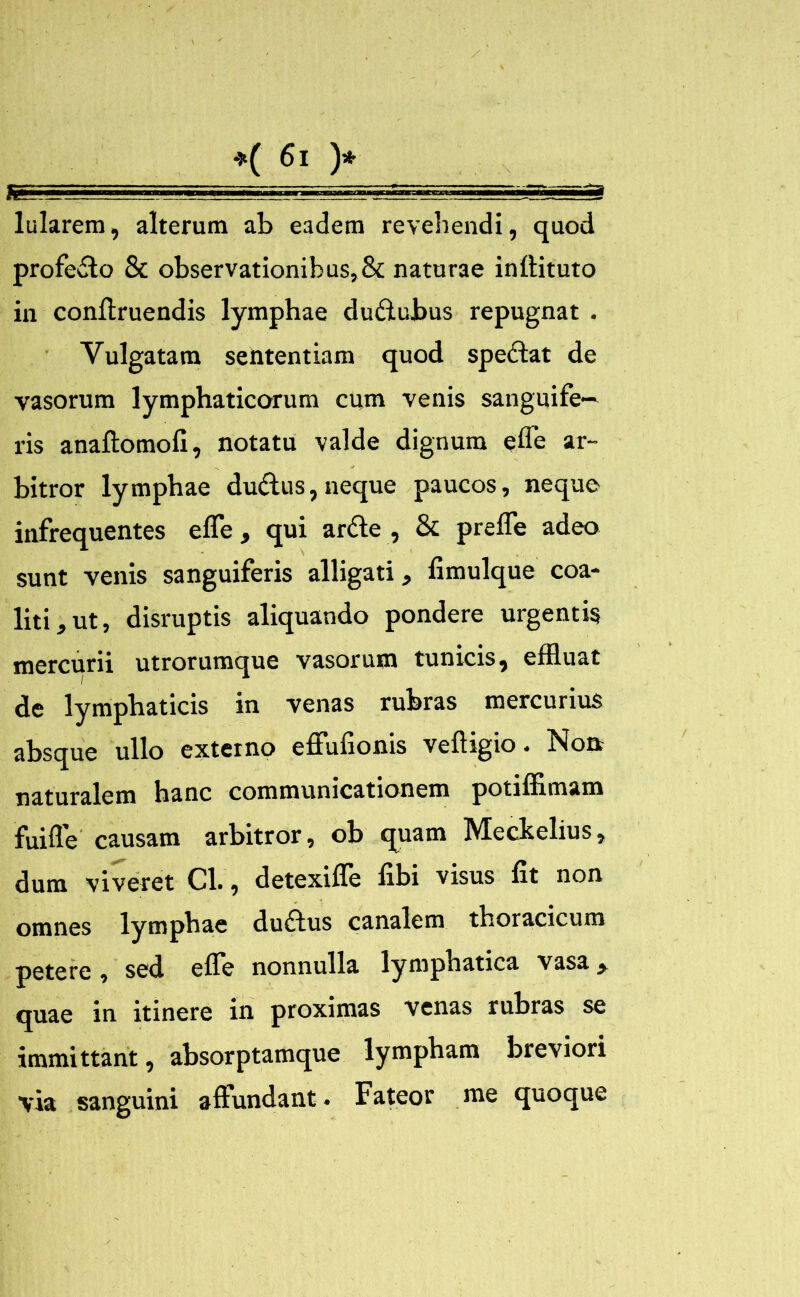 profecto & observationibus,& naturae inftituto in conftruendis lymphae dudubus repugnat . Vulgatam sententiam quod speclat de vasorum lymphaticorum cum venis sanguife— ris anailomofi, notatu valde dignum e fle ar- bitror lymphae dudus, neque paucos, neque infrequentes efle, qui arde , & prefle adeo sunt venis sanguiferis alligati, fimulque coa- liti, ut, disruptis aliquando pondere urgentis mercurii utrorumque vasorum tunicis, effluat de lymphaticis in venas rubras mercurius absque ullo externo effufionis veftigio. Nou naturalem hanc communicationem potiffimam fuifle causam arbitror, ob quam Meclselius, dum viveret Cl., detexifle fibi visus fit non omnes lymphae dudus canalem thoracicum petere, sed efle nonnulla lymphatica vasa, quae in itinere in proximas venas rubras se immittant, absorptamque lympham breviori via sanguini affundant. Fateor me quoque