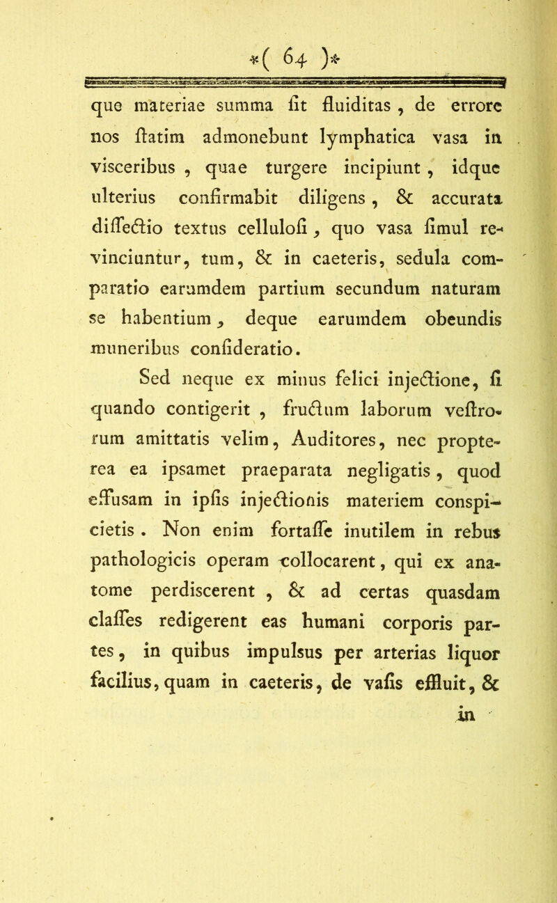 que maceriae summa fit fluiditas , de errore nos ftatim admonebunt lymphatica vasa in visceribus , quae turgere incipiunt , idque ulterius confirmabit diligens, & accurata dilfedio textus cellulofi , quo vasa fimul re- vinciuntur, tum, & in caeteris, sedula com- paratio earamdem partium secundum naturam se habentium, deque earumdem obeundis muneribus confideratio. Sed neque ex minus felici injedione, 11 quando contigerit , frudum laborum veftro» rum amittatis velim, Auditores, nec propte- rea ea ipsamet praeparata negligatis, quod effusam in ipfis injedionis materiem conspi- cietis . Non enim fortafle inutilem in rebus pathologicis operam collocarent, qui ex ana- tome perdiscerent , & ad certas quasdam clalfes redigerent eas humani corporis par- tes , in quibus impulsus per arterias liquor facilius, quam in caeteris, de vafis effluit, & in