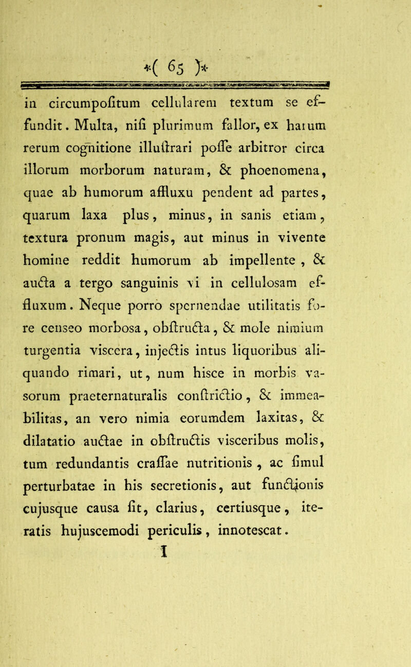 meamtMwwEMMjKMBana ctn^ouur---^s*tj iu circumpofitum cellularem textum se ef- fundit. Multa, nili plurimum fallor, ex harum rerum cognitione illuftrari polfe arbitror circa illorum morborum naturam, & phoenomena, quae ab humorum affluxu pendent ad partes, quarum laxa plus, minus, in sanis etiam, textura pronum magis, aut minus in vivente homine reddit humorum ab impellente , & audla a tergo sanguinis vi in cellulosam ef- fluxum. Neque porro spernendae utilitatis fo- re censeo morbosa, obflrufta, & mole nimium turgentia viscera, injetflis intus liquoribus ali- quando rimari, ut, num hisce in morbis va- sorum praeternaturalis conflriclio, & immea- bilitas, an vero nimia eorumdem laxitas, & dilatatio au&ae in obflruftis visceribus molis, tum redundantis craflae nutritionis , ac flmul perturbatae in his secretionis, aut fundljonis cujusque causa fit, clarius, certiusque, ite- ratis hujuscemodi periculis , innotescat. I