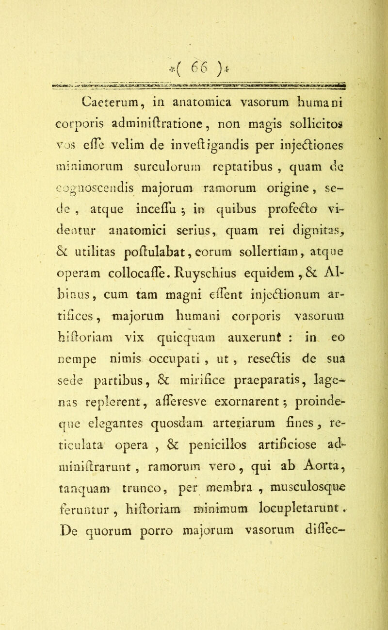 Caeterum, in anatomica vasorum humani corporis adminiftratione, non magis sollicitos vos efte velim de inveftigandis per injedtiones minimorum surculorum reptatibus , quam de cognoscendis majorum ramorum origine, se- de , atque inceflu ^ in quibus profeclo vi- dentur anatomici serius, eruam rei dignitas, & utilitas poftulabat, eorum sollertiam, atque operam collocafle. Ruyschius equidem , & Al- binus , cum tam magni edent injedtionum ar- tifices , majorum humani corporis vasorum hiftoriam vix quicquam auxerunt : in eo nempe nimis occupati , ut , reseftis de sua sede partibus, Sl mirifice praeparatis, lage- nas replerent, afleresve exornarent; proinde- que elegantes quosdam arteriarum fines, re- ticulata opera , & penicillos artificiose ad~ miniftrarunt, ramorum vero, qui ab Aorta, tanquam trunco, per membra , musculosque feruntur , hiftoriam minimum locupletarunt. De quorum porro majorum vasorum diflec-