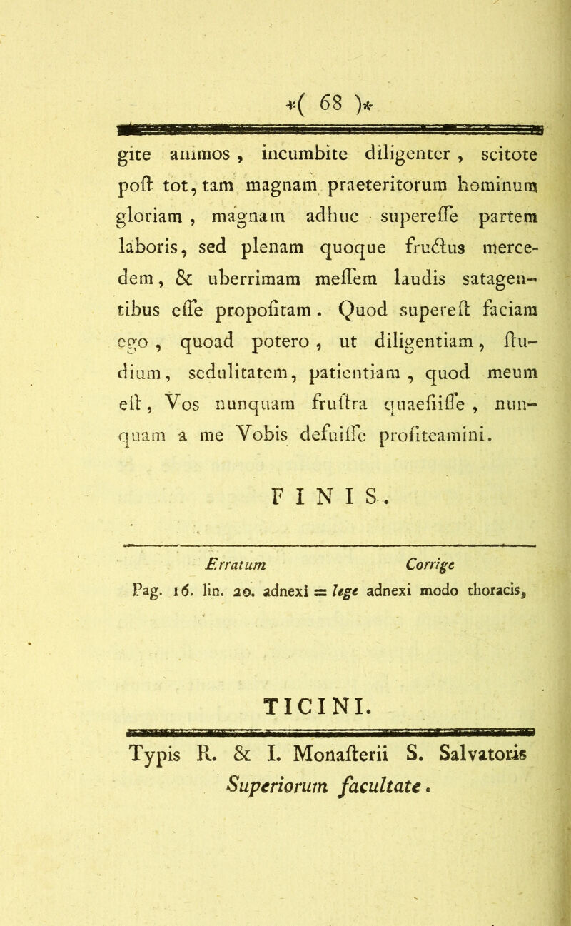 gxte annuos , incumbite diligenter , scitote . , /V poft tot, tam magnam praeteritorum hominum gloriam , magnam adhuc supereffe partem laboris, sed plenam quoque fru£lus merce- dem, & uberrimam meflem laudis satagen- tibus efie propofitam . Quod supereft faciam ego , quoad potero , ut diligentiam, ftu- dium, sedulitatem, patientiam, quod meum eil, Vos nunquam frultra quaefiifle , nun- quam a me Vobis defuiife profiteamini. FINI S- Erratum Corrige Pag. i(5. lin. 20. adnexi = legt adnexi modo thoracis, TICINI. Typis R. & I. Monallerii S. Salvatoris Superiorum facultate.