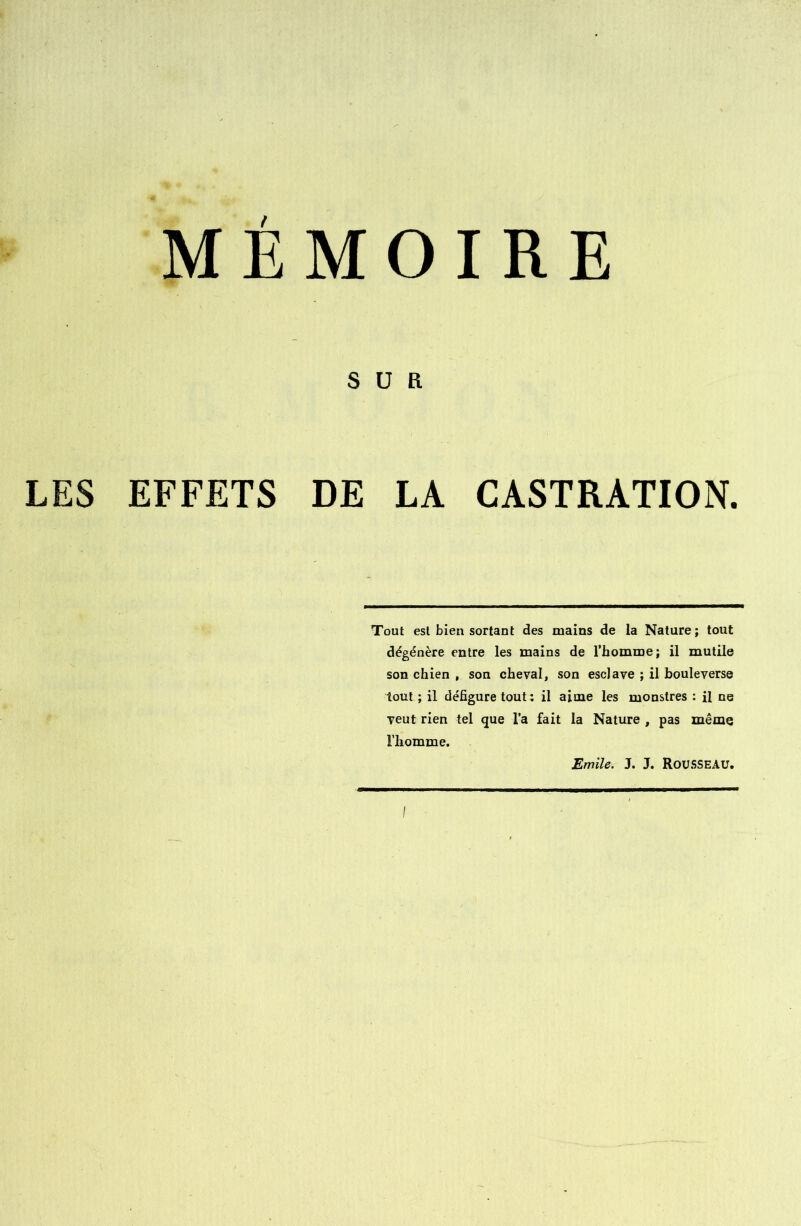 MEMOIRE S U B LES EFFETS DE LA CASTRATION. Tout est bien sortant des mains de la Nature; tout dégénère entre les mains de l’homme; il mutile son chien , son cheval, son esclave ; il bouleverse tout ; il défigure tout: il aime les monstres : il ne veut rien tel que l’a fait la Nature , pas même l’homme. Emile. J. J. Rousseau.