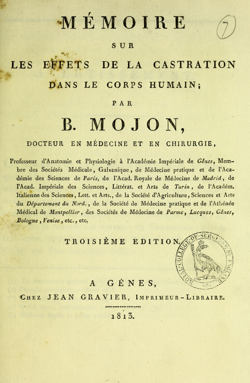 \1 LES SUR S DE LA CASTRATION DANS LE CORPS HUMAIN; PAR j. i , DOCTEUR EN MÉDECINE ET EN CHIRURGIE, Professeur d’Ànatomie et Physiologie à l’Académie Impériale de Gènes, Mem- bre des Sociétés Médicale, Galvanique, de Médecine pratique et de l’Aca- démie des Sciences de Paris, de l’Acad. Royale de Médecine de Madrid, de l’Acad. Impériale des Sciences, Littéral, et Arts de Turin, de l'Académ. Italienne des Sciences, Lett. et Arts., de la Société d’Agriculture, Sciences et Arts du Département du Nord., de la Société de Médecine pratique et de l’Athénée Médical de Montpellier, des Sociétés de Médecine de Parme f Lucyues, Gênesf Bologne , Venise ^ etc., etc. TROISI È M E ED1TI A GENES, Chez JEAN GRAVIER, Imprimeur-Libraire.