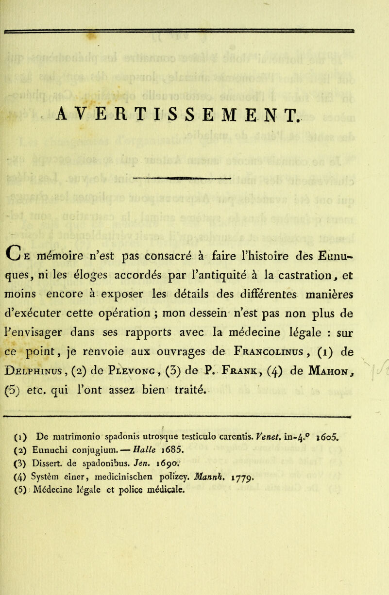 AVERTISSEMENT. ssnssm Ce mémoire n’est pas consacré à faire l'histoire des Eunu- ques, ni les éloges accordés par l’antiquité à la castration, et moins encore à exposer les détails des différentes manières d’exécuter cette opération ; mon dessein n’est pas non plus de Penvisager dans ses rapports avec la médecine légale : sur ce point, je renvoie aux ouvrages de Francolinus, (i) de Delphinus, (2) de Plevong, (3) de P. Frank, (4) de Mahon, (5) etc, qui l’ont assez bien traité. (1) De matrimonïo spadonis utrosque testiculo carentis. Venet, in-4»^ i6o5. (2) Eunuchi conjugium.— Halle i685. O) Dissert, de spadonibus. Jen, 169a.' (4) Systèm einer, medicinisclien polizey. Mannh. 1779»