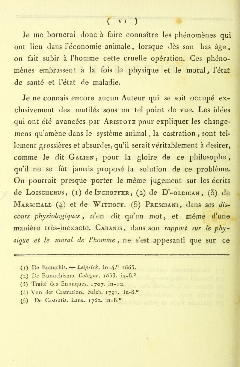 Je me bornerai donc à faire connaître les phénomènes qui ont lieu dans l'économie animale, lorsque dès son bas âge* on fait subir à l’homme cette cruelle opération. Ces phéno- mènes embrassent à la fois le physique et le moral ^ l’état de santé et l’état de maladie. Je ne connais encore aucun Auteur qui se soit occupé ex- clusivement des mutilés sous un tel point de vue. Les idées qui ont été avancées par Aristote pour expliquer les change- mens qu’amène dans le système animal, la castration , sont tel- lement grossières et absurdes, qu’il serait véritablement à desirer, comme le dit Galien, pour la gloire de ce philosophe, qu’il ne se fût jamais proposé la solution de ce problème. On pourrait presque porter le même jugement sur les écrits de Loischerus, (i) de Inchoffer, (2) de D'-ollican , (5) de Marschall (4) et de Withoff. (5) Presciani, dans ses dis- cours physiologiques, n’en dit qu’un mot, et même d’une manière très-inexacte. Cabanis, dans son rapport sur le phy- sique et le moral de Fhomme , ne s’est appesanti que sur ce (1) De EunucEis. —- Leipsick. i665. (2) De Eunuchismo. Cologne. 3 653. in-8.° (3) Traité des Eunuques. 1707. in- 22. (4) Von (1er Castration. Salzb. ijçi. iii=8oC
