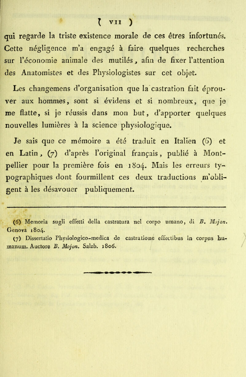 qui regarde la triste existence morale de ces êtres infortunés. Cette négligence m’a engagé à faire quelques recherches sur réconomie animale des mutilés ^ afin de fixer l’attention des Anatomistes et des Physiologistes sur cet objet. Les changemens d’organisation que la castration fait éprou- ver aux hommes, sont si évidens et si nombreux, que je me flatte, si je réussis dans mon but, d’apporter quelques nouvelles lumières à la science physiologique. Je sais que ce mémoire a été traduit en Italien (b) et en Latin ^ (7) d’après l’original français, publié à Mont- pellier pour la première fois en 1804. Mais les erreurs ty- pographiques dont fourmillent ces deux traductions m’obli- gent à les désavouer publiquement. (6> Memoria sugli effetti délia castratura nel corpo umano, di B. Mojon. Genova 1804. (7> Dissertatio Pliysiologico-medica de castratione effectibus in corpus bu- snaixum. Auctore B. Mojon. Salzb. 1806.