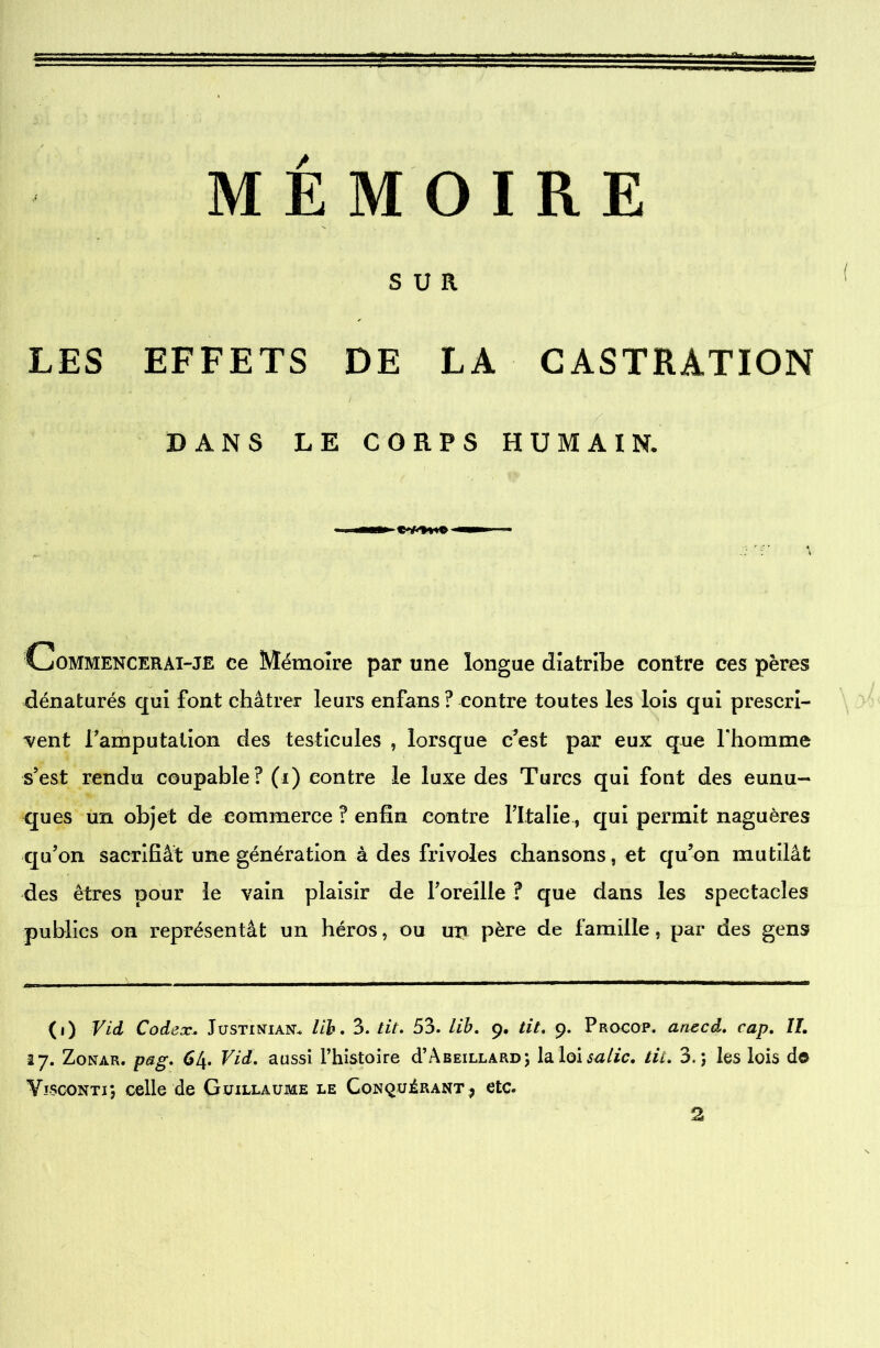 SUR LES EFFETS DE LA CASTRATION BANS LE CORPS HUMAIN. Commencerai-je ce Mémoire par une longue diatribe contre ces pères dénaturés qui font châtrer leurs enfans ? contre toutes les lois qui prescri- vent Famputation des testicules , lorsque c’est par eux que Fhomme s’est rendu coupable? (i) contre le luxe des Turcs qui font des eunu- ques un objet de commerce ? enfin contre Fltalie, qui permit naguères qu’on sacrifiât une génération à des frivoles chansons , et qu’on mutilât des êtres pour le vain plaisir de l’oreille ? que dans les spectacles publics on représentât un héros, ou un père de famille, par des gens (i) Vid Codex, Justinian* lib. 3. tit. 53. Lib. 9. tit. 9. Procop. anecd. cap. IL 17. Zonar. pag. 64. Vid. aussi l’histoire d’ÂBEiLLARD; la loi salie, tic. 3.; les lois do Vïsconti; celle de Guillaume le Conquérant? etc. 2