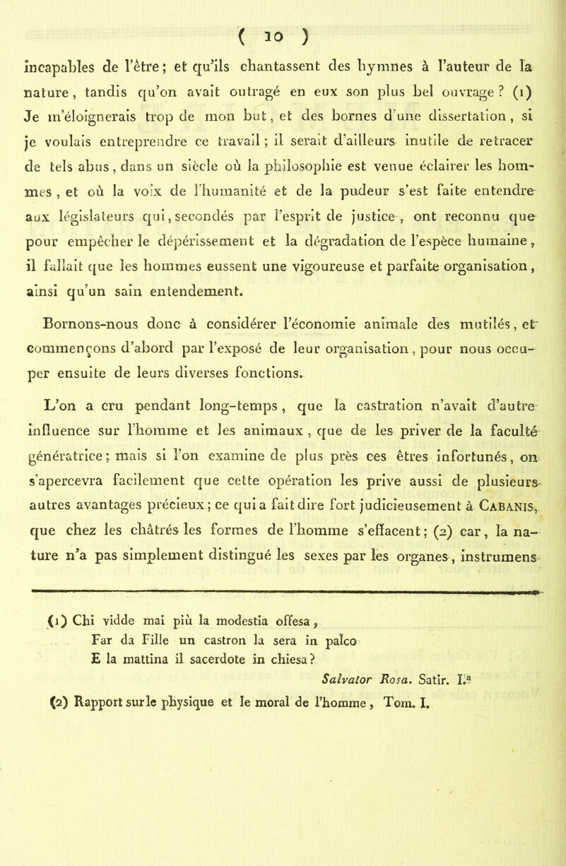 incapables de l'être ; et qu’ils chantassent des hymnes à l’auteur de la nature, tandis qu’on avait outragé en eux son plus bel ouvrage? (1) Je in éloignerais trop de mon but, et des bornes d’une dissertation, si je voulais entreprendre ce travail ; il serait d’ailleurs inutile de retracer de tels abus, dans un siècle où la philosophie est venue éclairer les hom- mes , et où la voix de l’humanité et de la pudeur s’est faite entendre aux législateurs qui, secondés par l’esprit de justice , ont reconnu que pour empêcher le dépérissement et la dégradation de l’espèce humaine, il fallait que les hommes eussent une vigoureuse et parfaite organisation, ainsi qu’un sain entendement. Bornons-nous donc à considérer l’économie animale des mutilés, et' commençons d’abord par l’exposé de leur organisation, pour nous occu- per ensuite de leurs diverses fonctions. L’on a cru pendant long-temps, que la castration n’avait d’autre influence sur l’homme et les animaux , que de les priver de la faculté génératrice; mais si l’on examine de plus près ces êtres infortunés, on s’apercevra facilement que cette opération les prive aussi de plusieurs autres avantages précieux; ce quia fait dire fort judicieusement à Cabanis, que chez les châtrés les formes de l’homme s’effacent ; (2) car, la na- ture n’a pas simplement distingué les sexes par les organes, instruirions (1) Chi vidde mai più la modestia offesa ? Far da Fille un castron la sera in palco E la mattina il sacerdote in chiesa? Salvator Rosa. Satir. La (2) Rapport sur le physique et le moral de l’homme , Tom. I.