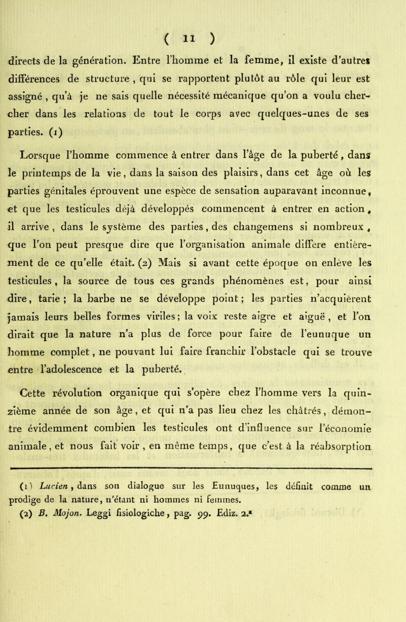 directs de la génération. Entre l’homme et la femme, il existe d'autres différences de structure , qui se rapportent plutôt au rôle qui leur est assigné , qu’à je ne sais quelle nécessité mécanique qu’on a voulu cher- cher dans les relations de tout le corps avec quelques-unes de ses parties, (i) Lorsque l’homme commence à entrer dans l’âge de la puberté, dans le printemps de la vie, dans la saison des plaisirs, dans cet âge où les parties génitales éprouvent une espèce de sensation auparavant inconnue, et que les testicules déjà développés commencent à entrer en action, il arrive , dans le système des parties, des changernens si nombreux , que l’on peut presque dire que l’organisation animale différé entière- ment de ce qu’elle était. (2) Mais si avant cette époque on enlève les testicules , la source de tous ces grands phénomènes est, pour ainsi dire, tarie; la barbe ne se développe point; les parties n’acquièrent jamais leurs belles formes viriles ; la voix reste aigre et aiguë , et l’on dirait que la nature n’a plus de force pour faire de l’eunuque un homme complet, ne pouvant lui faire franchir l’obstacle qui se trouve entre l’adolescence et la puberté. Cette révolution organique qui s’opère chez l’homme vers la quin- zième année de son âge, et qui n'a pas lieu chez les châtrés, démon- tre évidemment combien les testicules ont d’influence sur l’économie animale, et nous fait voir , en même temps, que c’est à la réabsorption (1) Lucien, dans son dialogue sur les Eunuques, les définit comme un prodige de la nature, n'étant ni hommes ni femmes. (2) B, Mojon. Leggi fisiologiche, pag. 99. Ediz. 2.*