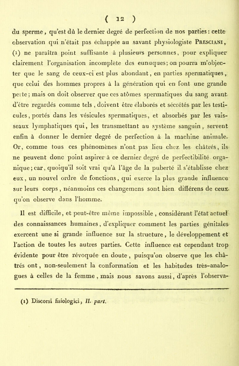 du sperme, qu’est dû le dernier degré de perfection de nos parties: cette observation qui n’était pas échappée au savant physiologiste Presciani, (i) ne paraîtra point suffisante à plusieurs personnes, pour expliquer clairement l’organisation incomplète des eunuques: on pourra m’objec- ter que le sang de ceux-ci est plus abondant, en parties spermatiques, que celui des hommes propres à la génération qui en font une grande perte; mais on doit observer que ces atomes spermatiques du sang avant d’être regardés comme tels , doivent être élaborés et sécrétés par les testi- cules, portés dans les vésicules spermatiques, et absorbés par les vais- seaux lymphatiques qui, les transmettant au système sanguin, servent enfin à donner le dernier degré de perfection à la machine animale. Or, comme tous ces phénomènes n’ont pas lieu chez, les châtrés, ils ne peuvent donc point aspirer à ce dernier degré de perfectibilité orga- nique ; car, quoiqu’il soit vrai qu’à l’âge de la puberté il s’établisse chez eux, un nouvel ordre de fonctions, qui exerce la plus grande influence sur leurs corps , néanmoins ces changemens sont bien difïérens de ceux- qu’on observe dans l’homme. 11 est difficile, et peut-être même impossible , considérant l’état actuel des connaissances humaines, d’expliquer comment les parties génitales exercent une si grande influence sur la structure, le développement et l’action de toutes les autres parties. Cette influence est cependant trop évidente pour être révoquée en doute , puisqu’on observe que les châ- trés ont, non-seulement la conformation et les habitudes très-analo- gues à celles de la femme , mais nous savons aussi, d’après l’observa- (1) Discorsi fisioJogici3 IL pari