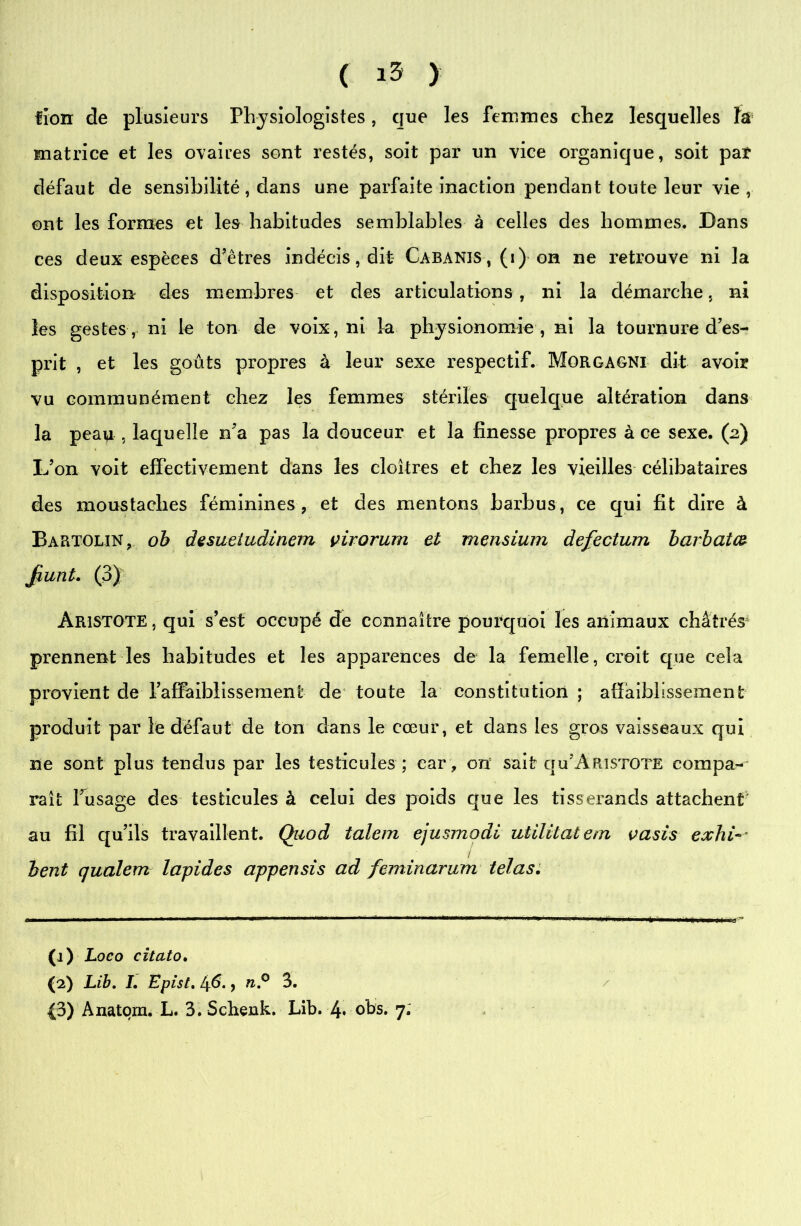 ( ) lion de plusieurs Physiologistes, que les femmes chez lesquelles ïâ matrice et les ovaires sont restés, soit par un vice organique, soit par défaut de sensibilité, dans une parfaite inaction pendant toute leur vie, ont les formes et les habitudes semblables à celles des hommes. Dans ces deux espèces d’êtres indécis, dit Cabanis , (i) on ne retrouve ni la disposition des membres et des articulations, ni la démarche, ni les gestes, ni le ton de voix, ni la physionomie , ni la tournure des- prit , et les goûts propres à leur sexe respectif. Morgagni dit avoir vu communément chez les femmes stériles quelque altération dans la peau , laquelle n’a pas la douceur et la finesse propres à ce sexe. (2) L’on voit effectivement dans les cloîtres et chez les vieilles célibataires des moustaches féminines, et des mentons barbus, ce qui fit dire à Bartoun, ob desuetudinem çirorum et mensium defectum barbatfô Jiunt. (3) Aristote , qui s’est occupé de connaître pourquoi les animaux châtrés prennent les habitudes et les apparences de la femelle, croit que cela provient de l’affaiblissement de toute la constitution; affaiblissement produit par le défaut de ton dans le cœur, et dans les gros vaisseaux qui ne sont plus tendus par les testicules ; car , on sait qu’Aristote compa- raît l’usage des testicules à celui des poids que les tisserands attachent au fil qu’ils travaillent. Qiiod talem ejusmodi uülitatem vasis exhi- bent qualem lapides appensis ad feminarum telas. 0) Loco citato. (2) Lib. I. Epist. 46., n.° 3.