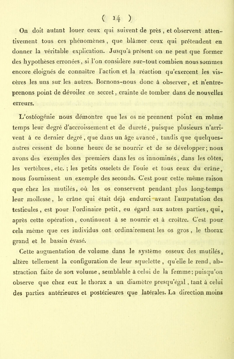 On doit autant louer ceux qui suivent de près , et observent atten- tivement tous ces phénomènes , que blâmer ceux qui prétendent en donner la véritable explication. Jusqu’à présent on ne peut que former des hypothèses erronées, si l’on considère sur-tout combien nous sommes encore éloignés de connaître faction et la réaction qu’exercent les vis- cères les uns sur les autres. Bornons-nous donc à observer, et n’entre- prenons point de dévoiler ce secret, crainte de tomber dans de nouvelles erreurs. L’ostéogénie nous démontre que les os ne prennent point en même temps leur degré d’accroissement et de dureté, puisque plusieurs n’arri- vent à ce dernier degré , que dans un âge avancé , tandis que quelques- autres cessent de bonne heure de se nourrir et de se développer ; nous avons des exemples des premiers dans les os innommés, dans les côtes, les vertèbres, etc. ; les petits osselets de fouie et tous ceux du crâne , nous fournissent un exemple des seconds. C’est pour cette même raison que chez les mutilés, où les os conservent pendant plus long-temps leur mollesse, le crâne qui était déjà endurci avant l’amputation des testicules, est pour l’ordinaire petit, eu égard aux autres parties, quif après cette opération, continuent à se nourrir et à croître. C’est pour cela même que ces individus ont ordinairement les os gros , le thorax grand et le bassin évasé. Cette augmentation de volume dans le système osseux des mutilés, altère tellement la configuration de leur squelette , quelle le rend, ab- straction faite de son volume, semblable à celai de la femme; puisqu’on observe que chez eux le thorax a un diamètre presqu’égal, tant à celui des parties antérieures et postérieures que latérales. La direction moins