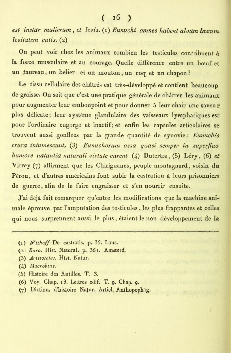 est instar mulierum , et levis. (i) Eunuchi omnes liaient alvitm laxum levitatem cutis. (2) On peut voir chez les animaux combien les testicules contribuent à la force musculaire et au courage. Quelle différence entre un bœuf et un taureau, un belier et un mouton, un coq et un chapon ? Le tissu cellulaire des châtrés est très-développé et contient beaucoup de graisse. On sait que c'est une pratique générale de châtrer les animaux pour augmenter leur embonpoint et pour donner à leur chair une saveur plus délicate ; leur système glandulaire des vaisseaux lymphatiques est pour l'ordinaire engorgé et inactif; et enfin les capsules articulaires se trouvent aussi gonflées par la grande quantité de synovie ; Eunuchis crura intumescunt* (3) Eunuchorum ossa quasi semper in superjluo humore natantia naturali virtute eurent (4) Du tertre , (5) Léry, (6) et Virrey (7) affirment que les Chiriguanes, peuple montagnard, voisin du Pérou, et d'autres américains font subir la castration à leurs prisonniers de guerre, afin de le faire engraisser et s'en nourrir ensuite. J’ai déjà fait remarquer qu'entre les modifications que la machine ani- male éprouve par l’amputation des testicules , les plus frappantes et celles qui nous surprennent aussi le plus, étaient le non développement de la (i) Withoff De castratis. p. 35. Laus. ((i) 2 3 4 5 6 7 Baro. Hist. Natural. p. 361. Amsterd. (3) Aristoteles. Hist. iNatur. (4) Macrobius, (5) Histoire des Antilles. T. 3. (6) Voy. Chap. i3. Lettres edif. T. 9. Chap. 9. (7) Diction, d’hisîoire Najur. Articl. Anthopophag. / ;