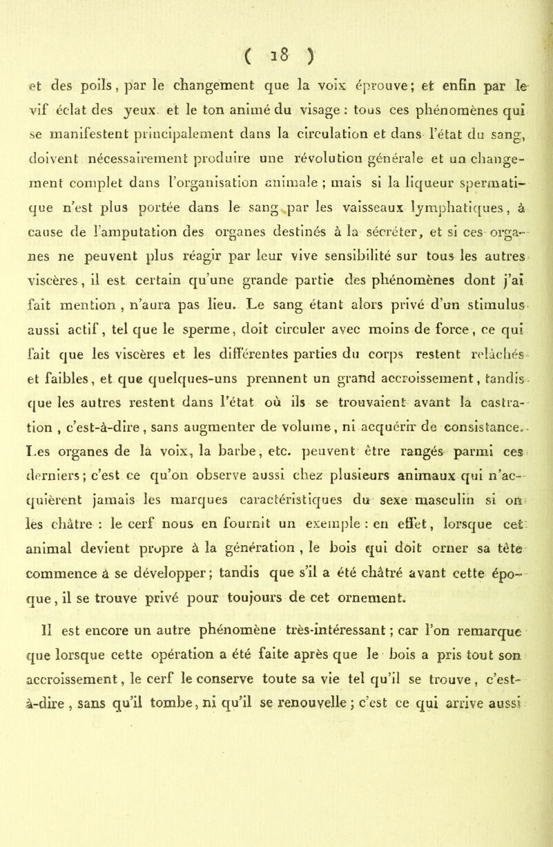 et des poils, par le changement que la voix éprouve; et enfin par le vif éclat des yeux et le ton animé du visage: tous ces phénomènes qui se manifestent principalement dans la circulation et dans fétat du sang, doivent nécessairement produire une révolution générale et un change- ment complet dans l’organisation animale ; mais si la liqueur spermati- que n’est plus portée dans le sang par les vaisseaux lymphatiques, à cause de l’amputation des organes destinés à la sécréter, et si ces orga- nes ne peuvent plus réagir parleur vive sensibilité sur tous les autres viscères, il est certain qu’une grande partie des phénomènes dont j’aî fait mention , n’aura pas lieu. Le sang étant alors privé d’un stimulus aussi actif, tel que le sperme, doit circuler ayec moins de force, ce qui fait que les viscères et les différentes parties du corps restent relâchés et faibles, et que quelques-uns prennent un grand accroissement, tandis- que les autres restent dans Fétat où ils se trouvaient avant la castra- tion , c’est-à-dire, sans augmenter de volume, ni acquérir de-consistance*. Les organes de la voix, la barbe, etc. peuvent être rangés parmi ces-» derniers ; c’est ce qu’on observe aussi chez plusieurs animaux qui n’ac- quièrent jamais les marques caractéristiques du sexe masculin si on les châtre : le cerf nous en fournit un exemple : en effet, lorsque cet animal devient propre à la génération , le bois qui doit orner sa tète commence à se développer; tandis que s’il a été châtré avant cette épo- que , il se trouve privé pour toujours de cet ornement Il est encore un autre phénomène très-intéressant ; car l’on remarque que lorsque cette opération a été faite après que le bois a pris tout son accroissement, le cerf le conserve toute sa vie tel qu’il se trouve, c’est- à-dire , sans qu’il tombe, ni qu’il se renouvelle ; c’est ce qui arrive aussi