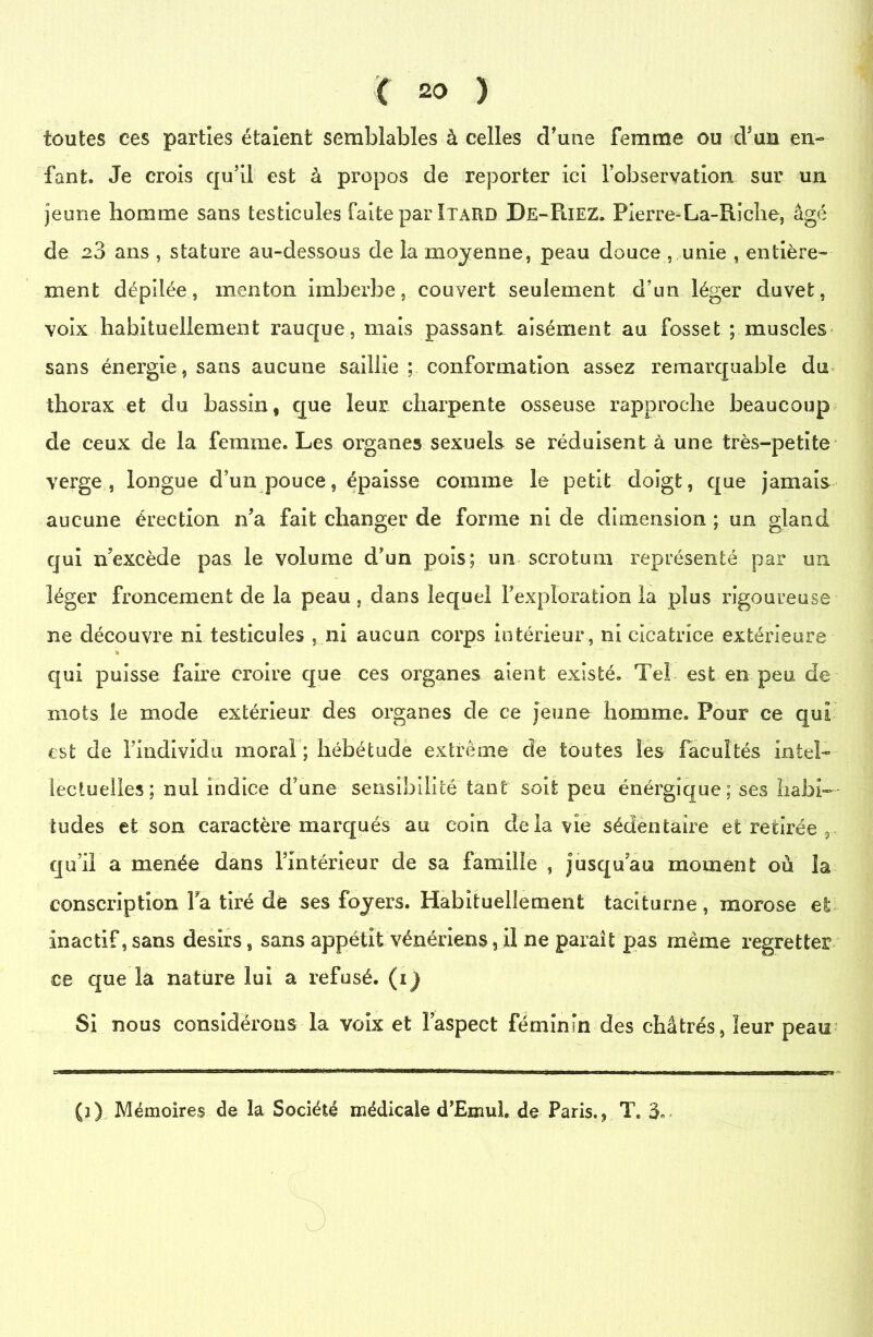 toutes ees parties étaient semblables à celles d'une femme ou d’un en- fant. Je crois qu’il est à propos de reporter ici l’observation sur un jeune homme sans testicules faite par Itard De-PiIEZ. Pierre-La-Riche, âgé de 20 ans , stature au-dessous de la moyenne, peau douce , unie , entière- ment dépilée, menton imberbe, couvert seulement d’un léger duvet, voix habituellement rauque, mais passant aisément au fosset ; muscles sans énergie, sans aucune saillie ; conformation assez remarquable du thorax et du bassin, que leur charpente osseuse rapproche beaucoup de ceux de la femme. Les organes sexuels se réduisent à une très-petite verge, longue d’un pouce, épaisse comme le petit doigt, que jamais aucune érection n’a fait changer de forme ni de dimension ; un gland qui n’excède pas le volume d’un pois; un scrotum représenté par un léger froncement de la peau, dans lequel l’exploration la plus rigoureuse ne découvre ni testicules , ni aucun corps intérieur, ni cicatrice extérieure * qui puisse faire croire que ces organes aient existé. Tel est en peu de mots le mode extérieur des organes de ce jeune homme. Pour ce qui est de l’individu moral ; hébétude extrême de toutes les facultés intel- lectuelles; nul indice d’une sensibilité tant soit peu énérgique ; ses habi- tudes et son caractère marqués au coin delà vie sédentaire et retirée , qu’il a menée dans l’intérieur de sa famille , jusqu’au moment où la conscription la tiré de ses foyers. Habituellement taciturne , morose et inactif, sans désirs, sans appétit vénériens, il ne parait pas même regretter ce que là nature lui a refusé, (i^ Si nous considérons la voix et l’aspect féminin des châtrés, leur peau . IIIWIIIM—wiini—wrrTB <n iiwh'1 n-rirr nwiwriiwi imirni—nrri/jilwwhot u-mniwaiMrin ■ii.rin min mni’ii n \mru9tmn ■■■■« inw nui » nr wi i mm tt ■ n irmi- (1) Mémoires de la Société médicale d’EmuL de Paris., T.