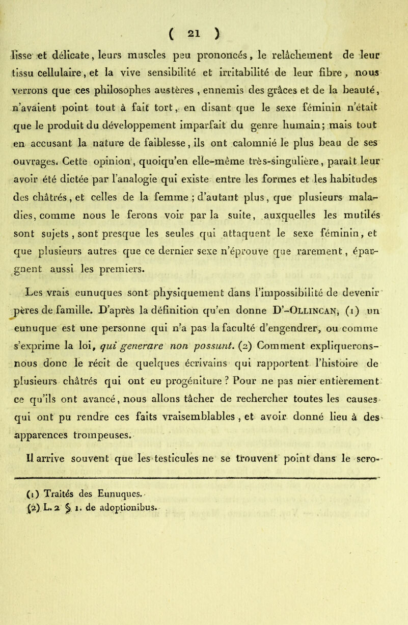 lisse et délicate, leurs muscles peu prononcés, le relâchement de leur tissu cellulaire, et la vive sensibilité et irritabilité de leur fibre, nous verrons que ces philosophes austères , ennemis des grâces et de la beauté, n’avaient point tout à fait tort, en disant que le sexe féminin n’était que le produit du développement imparfait du genre humain; mais tout en accusant la nature de faiblesse, ils ont calomnié le plus beau de ses ouvrages. Cette opinion, quoiqu’en elle-même très-singulière, paraît leur avoir été dictée par l’analogie qui existe entre les formes et les habitudes des châtrés, et celles de la femme ; d’autant plus, que plusieurs malar- dies, comme nous le ferons voir parla suite, auxquelles les mutilés sont sujets , sont presque les seules qui attaquent le sexe féminin, et que plusieurs autres que ce dernier sexe n’éprouve que rarement, épar- gnent aussi les premiers. Les vrais eunuques sont physiquement dans l’impossibilité de devenir pères de famille. D’après la définition qu’en donne D’-Ollincan* (i) un eunuque est une personne qui n’a pas la faculté d’engendrer, ou comme s’exprime la loi, qui generare non possunt. (2) Comment expliquerons- nous donc le récit de quelques écrivains qui rapportent rhistoire de plusieurs châtrés qui ont eu progéniture ? Four ne pas nier entièrement ce qu’ils ont avancé, nous allons tâcher de rechercher toutes les causes qui ont pu rendre ces faits vraisemblables , et avoir donné lieu à des apparences trompeuses. 7 • Il arrive souvent que les testicules ne se trouvent point dans le scro- (j) Traités des Eunuques. * £2) L. 2 § 1. de adoptionibus.