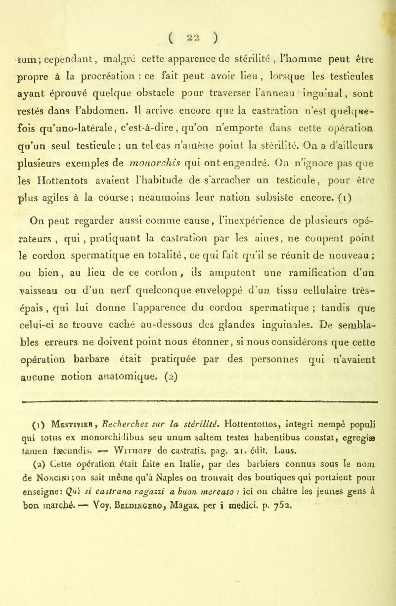 fcum ; cependant, malgré cette apparence de stérilité , l’homme peut être propre à la procréation : ce fait peut avoir lieu , lorsque les testicules ayant éprouvé quelque obstacle pour traverser l’anneau inguinal, sont restés dans l’abdomen. 11 arrive encore que la castration n’est quelque- fois qu’uno-latérale, c’est-à-dire, qu’on n’emporte dans cette opération qu’un seul testicule; un tel cas n amène point la stérilité. On a d’ailleurs plusieurs exemples de monorchis qui ont engendré. On n’ignore pas que les Hottentots avaient l’habitude de s’arracher un testicule, pour être plus agiles à la course; néanmoins leur nation subsiste encore, (i) On peut regarder aussi comme cause, l’inexpérience de plusieurs opé- rateurs , qui , pratiquant la castration par les aines, ne coupent point le cordon spermatique en totalité, ce qui fait qu’il se réunit de nouveau ; ou bien, au lieu de ce cordon, ils amputent une ramification d’un vaisseau ou d’un nerf quelconque enveloppé d’un tissu cellulaire très- épais , qui lui donne l’apparence du cordon spermatique ; tandis que celui-ci se trouve caché au-dessous des glandes inguinales. De sembla- bles erreurs ne doivent point nous étonner, si nous considérons que cette opération barbare était pratiquée par des personnes qui navaienfc aucune notion anatomique, (z) (i) Mestïvier, Recherches sur la stérilité. Hottentottos, integri nempè popuii qui lotus ex monorchidlbus seu unurn saltem testes habentibus constat, egregiæ tamen fæcundis» Wxïhoff de castratis. pag, ai. édit. Laus. (a) Cette opération était faite en Italie, par des barbiers connus sous le nom de NoaciNi;on sait même qu’à Naples on trouvait des boutiques qui portaient pour enseigne: Qui si castrano ragazzi a huon mercato : ici on châtre les jeunes gens à bon marché.—8 Voy, Beldingero? Magaz, per i medici. p.