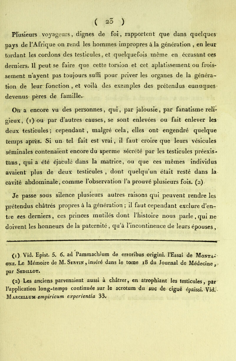 Plusieurs voyageurs, dignes de foi, rapportent que dans quelques pays de l’Afrique on rend les hommes impropres à la génération , en leur tordant les cordons des testicules, et quelquefois même en écrasant ces derniers. Il peut se faire que cette torsion et cet aplatissement ou frois- sement n’ayent pas toujours suffi pour priver les organes de la généra- tion de leur fonction , et voilà des exemples des prétendus eunuques devenus- pères de famille» On a encore vu des personnes, qui, par jalousie, par fanatisme reli- gieux, (i) ou par d’autres causes, se sont enlevées ou fait enlever les deux testicules ; cependant , malgré cela, elles ont engendré quelque temps après. Si un tel fait est vrai, il faut croire que leurs vésicules séminales contenaient encore du sperme sécrété par les testicules préexis- tons , qui a été éjaculé dans la matrice, ou que ces mêmes individus avaient plus de deux testicules , dont quelqu’un était resté dans la cavité abdominale , comme l’observation l’a prouvé plusieurs fois. (2) Je passe sous silence plusieurs autres raisons qui peuvent rendre les prétendus châtrés propres à la génération ; il faut cependant exclure d’en- tre ces derniers, ces princes mutilés dont l’histoire nous parle, qui ne doivent les honneurs de la paternité , qu’à l’incontinence de leurs épouses , (1) Vid. Epist. 5. 6. ad Pamraachium de errôribus origini. l’Essai de Monta-' one. Le Mémoire de M. Servin , inséré dans le tome x8 du Journal de Médecine par Sedillot. (2) Les anciens parvenaient aussi à châtrer, en atrophiant les testicules, par l’application long-temps continuée sur le scrotum du suc de ciguë épaissi. VidJ- Marcellum empiricum expenentia 33.