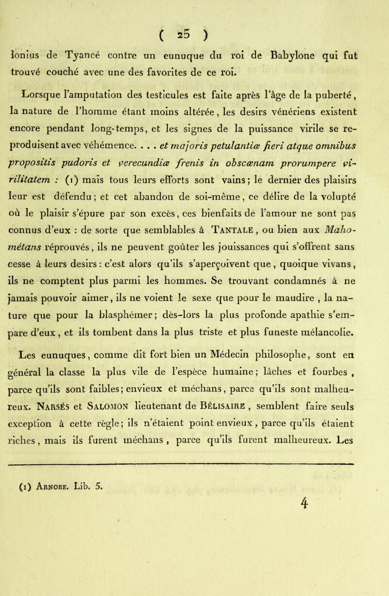 lonius de Tyancé contre un eunuque du roi de Babylone qui fut trouvé couché avec une des favorites de ce roi. Lorsque Famputation des testicules est faite après l’âge de la puberté, la nature de l’homme étant moins altérée, les désirs vénériens existent encore pendant long-temps, et les signes de la puissance virile se re- produisent avec véhémence. . . . et majoris petulantiœ fieri atque omnibus propositis pudoris et çerecundiœ frenis in obscœnam prorumpere rilitatem : (i) mais tous leurs efforts sont vains; le dernier des plaisirs leur est défendu ; et cet abandon de soi-même, ce délire de la volupté où le plaisir s’épure par son excès, ces bienfaits de l’amour ne sont pas connus d’eux : de sorte que semblables à Tantale , ou bien aux Maho- métans réprouvés, ils ne peuvent goûter les jouissances qui s’offrent sans cesse à leurs désirs: c’est alors qu’ils s’aperçoivent que, quoique vivans, ils ne comptent plus parmi les hommes. Se trouvant condamnés à ne jamais pouvoir aimer, ils ne voient le sexe que pour le maudire , la na- ture que pour la blasphémer ; dès-lors la plus profonde apathie s’em- pare d’eux, et ils tombent dans la plus triste et plus funeste mélancolie. Les eunuques, comme dit fort bien un Médecin philosophe, sont en général la classe la plus vile de l’espèce humaine; lâches et fourbes , parce qu’ils sont faibles; envieux et méchans, parce qu’ils sont malheu- reux. Narsés et Salomon lieutenant de Bélisaire , semblent faire seuls exception à cette règle; ils n’étaient point envieux , parce qu’ils étaient riches, mais ils furent méchans , parce qu’ils furent malheureux. Les (1) Arnoee. Lib. 5. 4