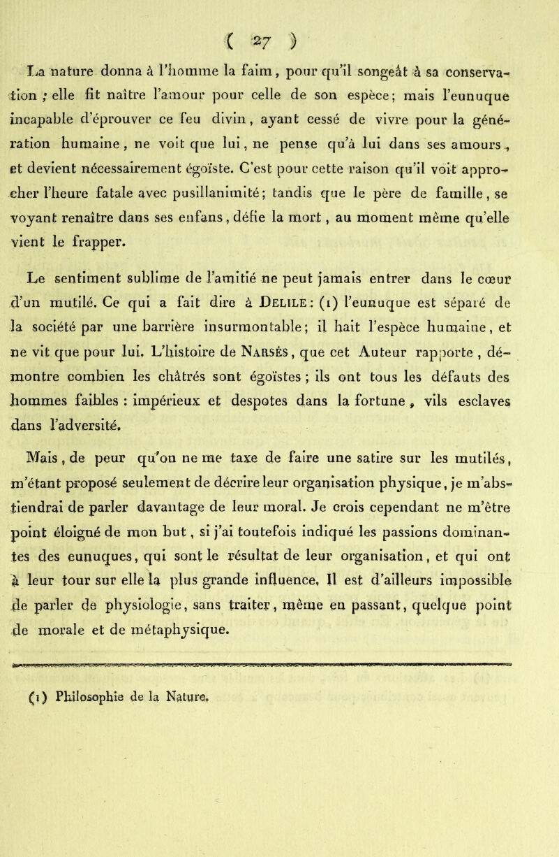 La nature donna à l'homme la faim, pour qu’il songeât à sa conserva- tion ; elle fit naître l’amour pour celle de son espèce; mais l’eunuque incapable d’éprouver ce feu divin, ayant cessé de vivre pour la géné- ration humaine, ne voit que lui, ne pense qu’à lui dans ses amours , et devient nécessairement égoïste. C’est pour cette raison qu’il voit appro- cher l’heure fatale avec pusillanimité ; tandis que le père de famille, se voyant renaître dans ses enfans, défie la mort, au moment même qu elle vient le frapper. Le sentiment sublime de l’amitié ne peut jamais entrer dans le cœur d’un mutilé. Ce qui a fait dire à JDeule : (i) l’eunuque est séparé de la société par une barrière insurmontable; il hait l’espèce humaine, et ne vit que pour lui. L’histoire de NaRSÊs, que cet Auteur rapporte , dé- montre combien les châtrés sont égoïstes ; ils ont tous les défauts des hommes faibles : impérieux et despotes dans la fortune * vils esclaves dans l’adversité. Mais , de peur qu?on ne me taxe de faire une satire sur les mutilés, m’étant proposé seulement de décrire leur organisation physique, je m’abs- tiendrai de parler davantage de leur moral. Je crois cependant ne m’être point éloigné de mon but, si j’ai toutefois indiqué les passions dominan- tes des eunuques, qui sont le résultat de leur organisation, et qui ont à leur tour sur elle la plus grande influence, Il est d’ailleurs impossible de parler de physiologie, sans traiter, même en passant, quelque point de morale et de métaphysique. c (î) Philosophie de la Nature,