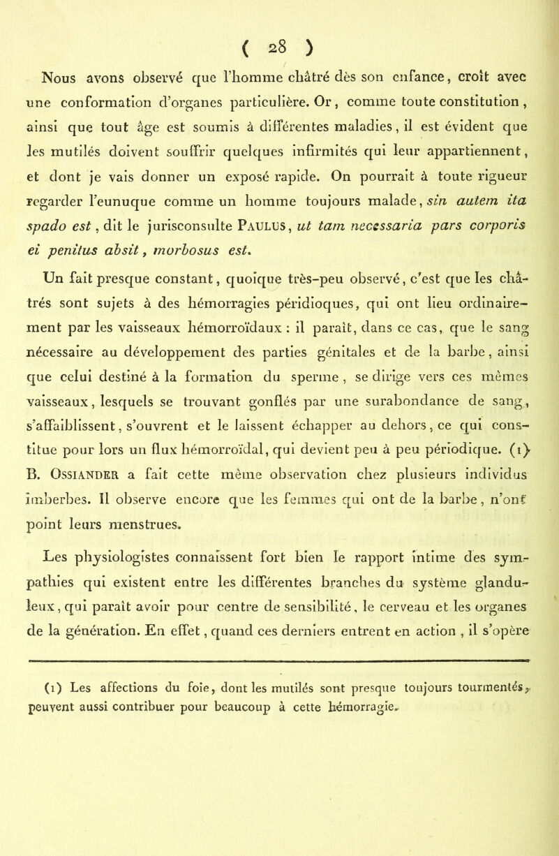 Nous avons observé que l’homme châtré dès son enfance, croît avec une conformation d’organes particulière. Or, comme toute constitution , ainsi que tout âge est soumis à différentes maladies, il est évident que les mutilés doivent souffrir quelques infirmités qui leur appartiennent, et dont je vais donner un exposé rapide. On pourrait à toute rigueur regarder l’eunuque comme un homme toujours malade,.sin autem ita spado est, dit le jurisconsulte Paulus, ut tam necessaria pars corporls ei penitus absit 9 morbosus est* Un fait presque constant, quoique très-peu observé, ffest que les châ- trés sont sujets à des hémorragies péridioques, qui ont lieu ordinaire- ment par les vaisseaux hémorroïdaux : il parait, dans ce cas, que le sang nécessaire au développement des parties génitales et de la barbe, ainsi que celui destiné à la formation du sperme , se dirige vers ces mêmes vaisseaux, lesquels se trouvant gonflés par une surabondance de sang, s’affaiblissent, s’ouvrent et le laissent échapper au dehors, ce qui cons- titue pour lors un flux hémorroïdal, qui devient peu à peu périodique, (i} B. OssiANDER a fait cette même observation chez plusieurs individus imberbes. Il observe encore que les femmes qui ont de la barbe, nonî point leurs menstrues. Les physiologistes connaissent fort bien le rapport intime des sym- pathies qui existent entre les différentes branches du système glandu- leux, qui parait avoir pour centre de sensibilité, le cerveau et les organes de la génération. En effet, quand ces derniers entrent en action , il s’opère (1) Les affections du foie, dont les mutilés sont presque toujours tourmentés^ peuvent aussi contribuer pour beaucoup à cette hémorragie^