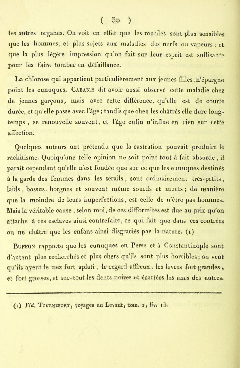 les autres organes. On voit en effet que les mutilés sont plus sensibles que les hommes, et plus sujets aux maladies des nerfs ou vapeurs; et que la plus légère impression qu'on fait sur leur esprit est suffisante pour les faire tomber en défaillance* X^a chlorose qui appartient particulièrement aux jeunes filles,n'épargne point les eunuques. Cabanis dit avoir aussi observé cette maladie chez de jeunes garçons, mais avec cette différence, qu’elle est de courte durée, et qu'elle passe avec lage ; tandis que chez les châtrés elle dure long- temps , se renouvelle souvent, et lage enfin n’influe en rien sur cette affection* Quelques auteurs ont prétendu que la castration pouvait produire le rachitisme. Quoiqu'une telle opinion ne soit point tout à fait absurde , il parait cependant qu’elle n’est fondée que sur ce que les eunuques destinés à la garde des femmes dans les sérails , sont ordinairement très-petits, laids f bossus, borgnes et souvent même sourds et muets; de manière que la moindre de leurs imperfections, est celle de n’être pas hommes* Mais la véritable cause , selon moi, de ces difformités est due au prix qu'on attache à ces esclaves ainsi contrefaits, ce qui fait que dans ces contrées on ne châtre que les enfans ainsi disgraciés par la nature* (t) Buffon rapporte que les eunuques en Perse et à Constantinople sont d’autant plus recherchés et plus chers qu'ils sont plus horribles; on veut qu'ils avant le nez fort aplati t le regard affreux, les lèvres fort grandes 8 et fort grosses, et sur-tout les dents noires et écartées les unes des autres. (0 Vid* Toürnefortj voyages au Levant* tons* i* îiy* i%