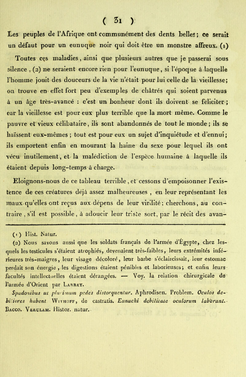Les peuples de l'Afrique ont communément des dents belles; ce serait un défaut pour un eunuque noir qui doit être un monstre affreux, (i) Toutes cçs maladies, ainsi que plusieurs autres que je passerai sous silence , (2) ne seraient encore rien pour l’eunuque, si l’époque à laquelle l’homme jouit des douceurs de la vie n’était pour lui celle de la vieillesse; on trouve en effet fort peu d’exemples de châtrés qui soient parvenus à un âge très-avancé : c’est un bonheur dont ils doivent se féliciter ; caria vieillesse est pour eux plus terrible que la mort même. Comme le pauvre et vieux célibataire, ils sont abandonnés de tout le monde; ils se haïssent eux-mêmes ; tout est pour eux un sujet d’inquiétude et d’ennui; ils emportent enfin en mourant la haine du sexe pour lequel ils ont vécu inutilement, et la malédiction de l'espèce humaine à laquelle ils étaient depuis Ion g-temps à charge. Eloignons-nous de ce tableau terrible , et cessons d’empoisonner l’exîs- tènce de ces créatures déjà assez malheureuses , en leur représentant les maux qu’elles ont reçus aux dépens de leur virilité ; cherchons, au con- traire , s’il est possible, à adoucir leur triste sort, par le récit des avan- (1) Hist. Nalur. (2) Nous savons aussi que les soldats français de l'armée d’Egypte, chez les- quels les testicules s’étaient atrophiés, devenaient très-faibles, leurs extrémités infé- rieures très-maigres, leur visage décoloré, leur barbe s’éclaircissait, leur estomac perdait son énergie , les digestions étaient pénibles et laborieuses*, et enfin leurs facultés intellectuelles étaient dérangées. — Voy. la relation chirurgicale de l’armée d’Orient par Larrey. Spado'iibus ut phi'imam pedes distorquentur. Aphrodisen. Prcblem. Oculos dé- bit iores hubent Withoff, de castratis. Eunuchi debilicate oculorum lab'oranL- Bacco. VfiauLAM. Histor. natur. 1