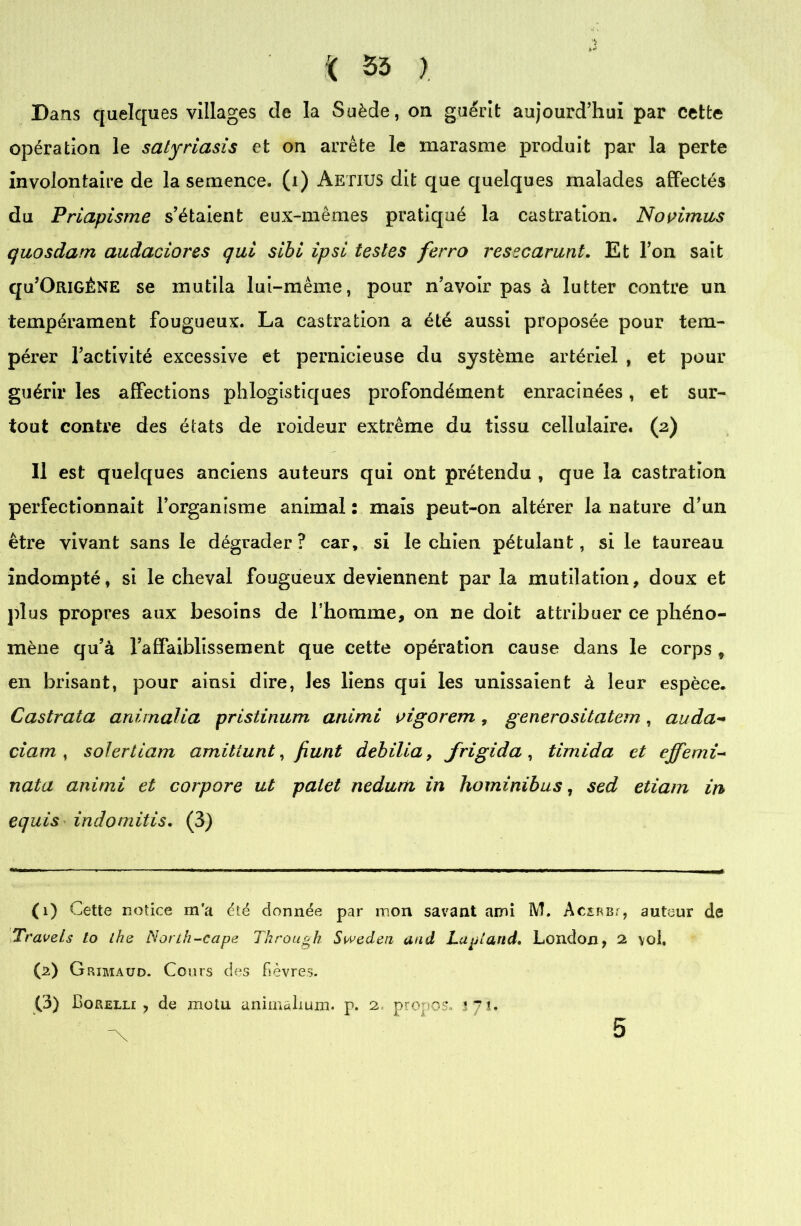 Dans quelques villages cle la Suède, on guérit aujourd’hui par cette opération le satyriasis et on arrête le marasme produit par la perte involontaire de la semence, (i) Aetius dit que quelques malades affectés du Priapisme s’étaient eux-mêmes pratiqué la castration. Novimus quosdam audaciores qui sibi ipsi testes ferro resscarunt. Et l’on sait qu’OniGÈNE se mutila lui-même, pour n’avoir pas à lutter contre un tempérament fougueux. La castration a été aussi proposée pour tem- pérer l’activité excessive et pernicieuse du système artériel , et pour guérir les affections phlogistiques profondément enracinées, et sur- tout contre des états de roideur extrême du tissu cellulaire. (2) Il est quelques anciens auteurs qui ont prétendu , que la castration perfectionnait l’organisme animal : mais peut-on altérer la nature d’un être vivant sans le dégrader? car, si le chien pétulant, si le taureau indompté, si le cheval fougueux deviennent par la mutilation, doux et plus propres aux besoins de l’homme, on ne doit attribuer ce phéno- mène qu’à l’affaiblissement que cette opération cause dans le corps , en brisant, pour ainsi dire, les liens qui les unissaient à leur espèce. Castrata animalia pristinum animi vigorem , generositatem , auda- ciam , solertiam amitiunt, fiunt debilia, frigida, timida et effemi~ nata animi et corpore ut palet nedum in hominibus, sed etiam in equis indomitis, (3) (1) Cette notice m’a été donnée par mon savant ami M. AcsBBf, auteur de Travels lo lhe Norih~cape Tkrough Sweden and Lu pi and, London, 2 vol, (2) Grimaud. Cours des fièvres. (3) Borelli , de motu animalium. p. 2 propos. 171. 5