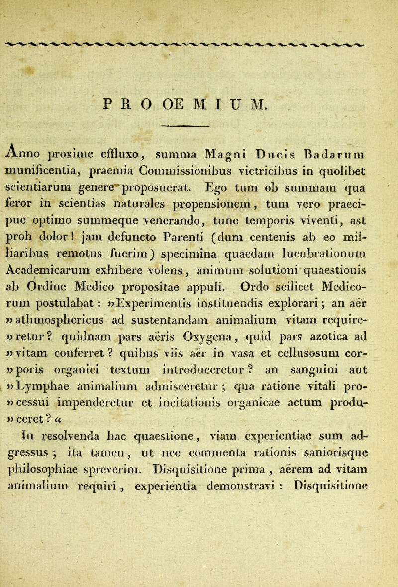 A.nno proxime effluxo, summa Magni Ducis Badarum munificentia, praemia Commissionibus victricibus in quolibet scientiarum generer proposuerat. Ego tum ob summam qua feror in scientias naturales propensionem, tum vero praeci- pue optimo summeque venerando, tunc temporis viventi, ast proh dolor! jam defuncto Parenti (dum centenis ab eo mil- liaribus remotus fuerim} specimina quaedam lucubrationum Academicarum exhibere volens, animum solutioni quaestionis ab Ordine Medico propositae appuli. Ordo scilicet Medico- rum postulabat : «Experimentis instituendis explorari; an aer «athmosphericus ad sustentandam animalium vitam require- »retur ? quidnam pars aeris Oxygena, quid pars azotica ad «vitam conferret? quibus viis aer in vasa et cellusosum cor- «poris organici textum introduceretur? an sanguini aut «Lymphae animalium admisceretur; qua ratione vitali pro- «cessui impenderetur et incitationis organicae aetum produ- «ceret ?« lii resolvenda hac quaestione, viam experientiae sum ad- gressus ; ita tamen, ut nec commenta rationis saniorisque philosophiae spreverim. Disquisitione prima, aerem ad vitam animalium requiri , experientia demonstravi : Disquisitione