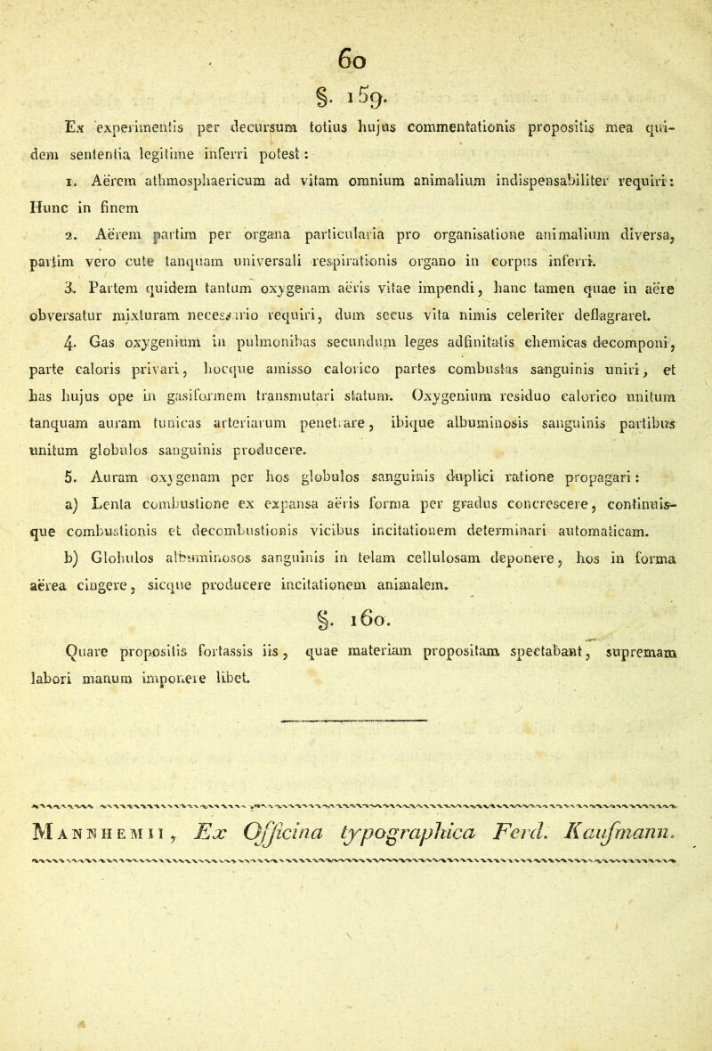 Es 'experimenlls per decursum totius hujUs commentationis propositis mea qui- dem sententia legitime inferri potest: I. Aerem athmospliaericum ad vitam omnium animalium indispensabiliter requiri: Hunc in finem i 2. Aerem partim per organa particularia pro organisatione animalium diversa, paitim vero cute tanqiiara universali respirationis organo in corpus inferri. » ^ 3^. Partem quidem tantam oxygenam aeris vitae impendi, hanc tamen quae in aere obversatur mixturam neces^virio requiri, dum secus vita nimis celeriter deflagraret. 4. Gas oxygenium in pulmonibas secundum leges adfinitatis ehemicas decomponi, parte calaris privari, liocqiie amisso calorico partes combustas sanguinis uniri^ et has hujus ope in gasiformem transmutari statum. Oxygenium residuo ealorieo unitum tanquam auram tunicas arteriarum penetrare, ibique albuminosis sanguinis partibus unitum globulos sanguinis producere. 5. Auram oxygenam per hos globulos sanguinis duplici ratione propagari: a) Lenta combustione ex expansa aeris forma per gradus concrescere, continuis^ que combustionis et decombustionis \dcibus incitationem determinari automaticam. b) Globulos albuminosos sanguinis in telam cellulosam deponere, hos in forma aerea cingere, sicque producere incitationem animalem» §. 160. Quare propositis fortassis its, quae materiam propositam speetabant, supremam labori manum imponere libet Man K H E M11, Ex Officina typographica Ferd. Kaiifmann.