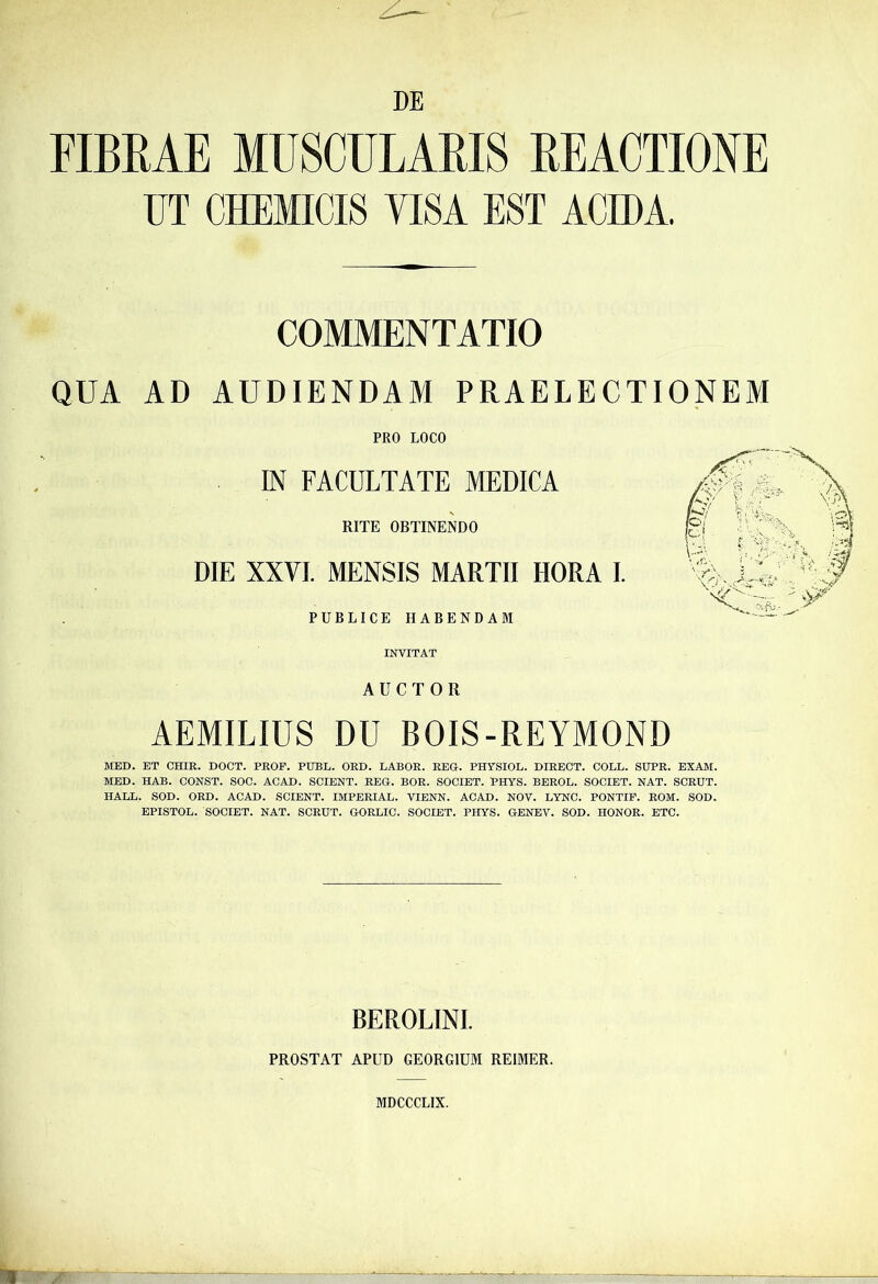 DE FIBRAE MUSCULARIS REACTIONE UT CHEMICI8 VISA EST ACIDA. COMMENTATIO QUA AD AUDIENDAM PRAELECTIONEM PRO LOCO IN FACULTATE MEDICA RITE OBTINENDO DIE XXVI. MENSIS MARTII HORA I. PUBLICE HABENDAM INVITAT AUCTOR AEMILIUS DU BOIS-REYMOND MED. ET CHIR. DOCT. PROF. PUBL. ORD. LABOR. REG. PHYSIOL. DIRECT. COLL. SUPR. EXAM. MED. HAB. CONST. SOC. ACAD. SCIENT. REG. BOR. SOCIET. PHYS. BEROL. SOCIET. NAT. SCRUT. HALL. SOD. ORD. ACAD. SCIENT. IMPERIAL. VIENN. ACAD. NOV. LYNC. PONTIF. ROM. SOD. EPISTOL. SOCIET. NAT. SCRUT. GORLIC. SOCIET. PHYS. GENEV. SOD. HONOR. ETC. BEROLINI. PROSTAT APUD GEORGIUM REIMER. MDCCCLIX.