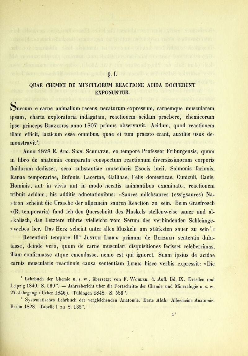 QUAE CHEMICI DE MUSCULORUM REACTIONE ACIDA DOCUERUNT EXPONUNTUR. Succum e carne animalium recens necatorum expressum, carnemque muscularem ipsam, charta exploratoria indagatam, reactionem acidam praebere, chemicorum ipse princeps Berzelius anno 1807 primus observavit. Acidum, quod reactionem illam efficit, laeticum esse omnibus, quae ei tum praesto erant, auxiliis usus de- monstravit \ Anno 1828 E. Aug. Sigm. Schultze, eo tempore Professor Friburgensis, quum in libro de anatomia comparata conspectum reactionum diversissimorum corporis fluidorum dedisset, sero substantiae muscularis Esocis lucii, Salmonis farionis. Ranae temporariae. Bufonis, Lacertae, Gallinae, Felis domesticae. Cuniculi, Canis, Hominis, aut in vivis aut in modo necatis animantibus examinato, reactionem tribuit acidam, his additis adnotationibus: »Saures milchsaures (essigsaures) Na- »tron scheint die Ursache der allgemein sauren Reaction zu sein. Beim Grasfrosch »(R. temporaria) fand ich den Querschnitt des Muskels stellenweise sauer und al- wkaliscb, das Letztere riihrte vielleicht vom Serum des verbindenden Schleimge- »webes her. Das Herz scheint unter allen Muskeln am starksten sauer zu sein% Recentiori tempore 111“ Justum Liebig primum de Berzelii sententia dubi- tasse, deinde vero, quum de carne musculari disquisitiones fecisset celeberrimas, illam confirmasse atque emendasse, nemo est qui ignoret. Suam ipsius de acidae carnis muscularis reactionis causa sententiam Liebig hisce verbis expressit; »Die * Lehrbuch der Cheraie u. s. w., iibersetzt von F. Wohler. 4. Aufl. Bd. IX. Dresden und Leipzig 1840. S. 569 . — Jabresbericbt iiber die Fortsebritte der Cbemie und Mineralogie u. s. w. 27. Jabrgang (Ueber 1846). Tiibingen 1848. S. 586 ®. ^ Sjsteraatiscbes Lebrbucb der vergleicbenden Anatomie. Erste Abtb. Allgemeine Anatoraie. Berlin 1828. Tabelle I zu S. 135°.