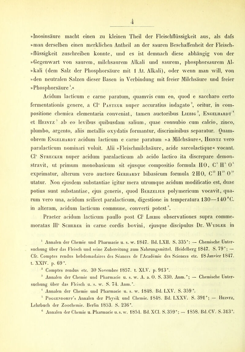 «Inosinsaure macht einen zu kleinen Theil der Fleischfliissigkeit aiis, ais dafs »man derselben einen merklichen Antheil an der saureri BesehafTenheit der Fleisch- wfliissigkeit ziisehreiben konnte, und es ist demnach diese abhangig von der «Gegenwart von sanrem, milehsaiirem Alkali und saurem, phosphorsaurem Al- »kali (dem Salz der Phospborsaure mit 1 At. Alkali), oder wenn man will, von »den neutralen Saizen dieser Basen in Verbindung mit freier Milchsaure und freier «Phospborsaure Acidum laeticum e carne paratum, quamvis cum eo, quod e saccharo certo fermentationis genere, a Cl° Pasteor nuper accuratius indagato ^ oritur, in com- positione chemica elementaria conveniat, tamen auctoribus Liebig'*, Engelhardt“ et Heintz ab eo levibus quibusdam salium, quae connubio cum calcio, zinco, plumbo, argento, aliis metallis oxydatis formantur, discriminibus separatur. Quam- obrem Engei.iiardt acidum laeticum e carne paratum «a Milchsaure«, Heintz vero paralacticum nominari voluit. Alii «Fleischmilchsaure, acide sarcolactique« vocant. CP Strecker nuper acidum paralacticum ab acido laetico ita discrepare demon- stravit, ut primum monobasicum sit ejusque compositio formula HO, H® 0“ exprimatur, alterum vero auctore Gerhardt bibasicum formula 2H0, utatur. Non ejusdem substantiae igitur mera utrumque acidum modificatio est, duae potius sunt substantiae, ejus generis, quod Berzelius polymericum vocavit, qua- rum vero una, acidum scilicet paralacticum, digestione in temperatura 130—140®C. in alteram, acidum laeticum commune, converti potest”. Praeter acidum laeticum paullo post Cf Liebig observationes supra comme- moratas IIP ScHERER in carne cordis bovini, ejusque discipulus Dr. Wydler in ^ Annaleii der Chemie und Pharmacie u. s. w. 1847. Bd. LXII. S. 335”: — Chenaische Unter- sucliung liber das Fleisch und seine ZuLereitung zuni Nahrungsmittel. fleidelberg 1847. S. 79”; — Cfr. Couiptes rendus hebdomadaires des Seances de 1’Academie des Sciences etc. 18Janvier 1847. t. XXIV. p. 69 ”. ^ Comptes rendus etc. 30 Novembre 1857. t. XLV. p. 913”. ^ Annalen der Chernie und Pharmacie u. s. w. A. a. 0. S. 330. Anra.”; — Chemische Unter- suebung iiber das Fleisch u. s. w. S. 74. Anm.”. ^ Annalen der Chemie und Pharmacie u. s. w. 1848. Bd. LXV. S. 359 ”. ” Pogge^dorff’s Annalen der Pbjsik und Chemie. 1848. Bd. LXXV. S. 391”; — Heintz, Lehrbuch der Zoochemie. Berlin 1853. S. 236”. ® Annalen der Chemie u. Pharmacie u.s.vv. 1854. Bd.XCI. S.359”; - 1858. Bd.CV. S.313”.