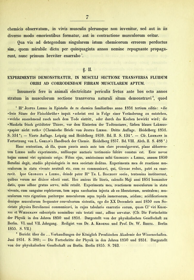 chemicis observatum, in vivis musculis plerumque non invenitur, sed aut in iis diverso modo emorientibus formatur, aut in contractione musculorum oritur. Qua via ad detegendum singularem istum chemicorum errorem perductus sim, quem mirabile dictu per quinquaginta annos nemine repugnante propaga- runt, nunc primum breviter enarrabo \ §. 11. EXPERIMENTIS DEMONSTRATUR, IN MUSCULI SECTIONE TRANSVERSA FLUIDUM ORIRI AD CORRODENDAM FIBRAM MUSCULAREM APTUM. Innumeris fere in animali electricitate periculis fretus ante hos octo annos stratum in musculorum sectione transversa naturali situm demonstravi ^ quod ^ IIP Justus Liebig in Epistolis de re chemica familiaribus anno 1851 tertium editis: »die xfreie Saure der Fleischbriihe» inquit «scheint erst in Folge einer Veriinderung zu entstehen, «welche ausnehmend rasch nach dem Tode eintritt, oder durch das Kochen bewirkt wird; die «Muskeln frisch getodteter Thiere, vor dem Eintreten der Todtenstarre, farben blaues Lakmus- »papier nicht roth.« (Chemische Briefe von Justus Liebig. Dritte Auflage. Heidelberg 1851. S. 551'; — Vierte Auflage. Leipzig und Heidelberg 1859. Bd. II. S. 134'. — Cfr. Lehmann in Fortsetzung von L. Gmelin’s Handbuch der Chemie. Heidelberg 1857. Bd. VIII. Abth. II. S. 488 '.) Hanc sententiam, ab illa, quam paucis annis ante tam clare promulgaverat, plane abhorren- tem Liebig nullo experimento, nulliusque auctoris testimonio fulcire conatus est. Ecce novae hujus summi viri opinionis origo. Filius ejus, amicissimus mihi Georgius a Liebig, annum 1850 Berolini degit, studiis physiologicis in mea societate deditus. Experimenta mea de reactione mu- sculorum in statu vivente neutrali etc. cum eo communicavi, qui, Giessae redux, patri ea enar- ravit. Ipse Georgius a Liebig, deinde pater IIP Th. L. Bischoff socio, tentamina instituerunt, quihus verum me dixisse edocti sunt. Hoc amicus ille literis, calendis Maji anni 1851 humaniter datis, quas adhuc gratus servo, mihi retulit. Experimenta mea, reactionem musculorum in statu vivente, cum sanguine repletorum, tum aqua saccharina injecta ab eo liberatorum, neutralem; mu- sculorum vero rigentium pariterque musculorum aqua tepida immersorum, acidam; acidilicationera denique musculorum frequenter convulsorum sistentia, ego die XX Decembris anni 1850 cum So- cietate physica Berolinensi communicavi, in cujus tabulario enarratio eorum, quam Cl' viri Kroe- NiG et Wiedemann subscriptis nominibus suis testati sunt, adhuc servatur. (Cfr. Die Fortschritte der Physik in den Jahren 1850 und 1851. Dargestellt von der physikalischen Gesellschaft zu Berlin. VI. und VII. Jahrgang. Redigirt von Dr. A. Kroenig und Prof. Dr. W. Beetz. Berlin 1855. S.VII.) ^ Bericht uber die ...Verhandlungen der Kdniglich Preufsischen Akademie der Wissenschaften. Juni 1851. S. 380; — Die Fortschritte der Physik in den Jahren 1850 und 1851. Dargestellt von der physikalischen Gesellschaft zu Berlin. Berlin 1855. S. 763.