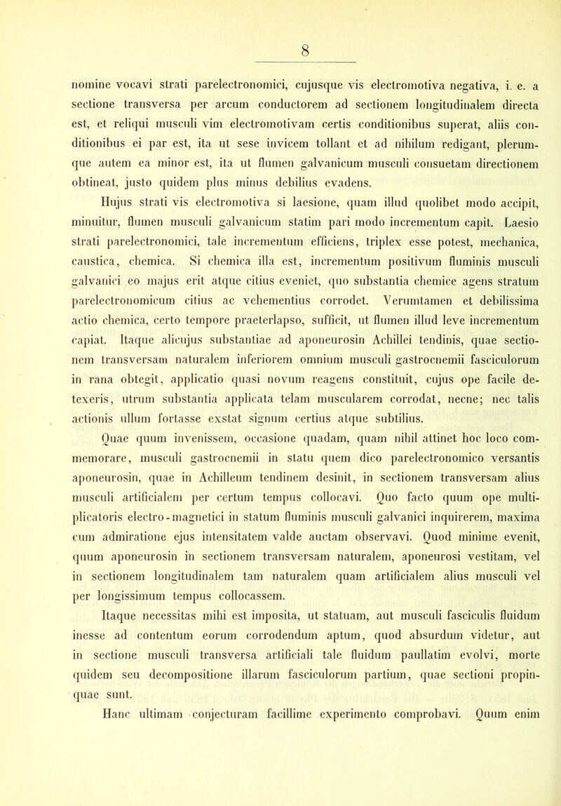 nomine vocavi strati parelectronomici, cujusque vis electromotiva negativa, i. e. a sectione transversa per arcnm conductorem ad sectionem longitudinalem directa est, et reliqui musculi vim electromotivam certis conditionibus superat, aliis con- ditionibus ei par est, ita ut sese invicem tollant et ad nihilum redigant, plerum- que autem ea minor est, ita ut flumen galvanicum musculi consuetam directionem obtineat, justo quidem plus minus debilius evadens. Hujus strati vis electromotiva si laesione, quam illud quolibet modo accipit, minuitur, flumen musculi galvanicum statim pari modo incrementum capit. Laesio strati parelectronomici, tale incrementum efficiens, triplex esse potest, mechanica, caustica, chemica. Si chemica illa est, incrementum positivum fluminis musculi galvanici eo majus erit atque citius eveniet, quo substantia cheuiice agens stratum parelectronomicum citius ac vehementius corrodet. Verumtamen et debilissima actio chemica, certo tempore praeterlapso, sufficit, ut flumen illud leve incrementum capiat. Itaque alicujus substantiae ad aponeurosin Achillei tendinis, quae sectio- nem transversam naturalem inferiorem omnium musculi gastroctiemii fasciculorum in rana obtegit, applicatio quasi novum reagens constituit, cujus ope facile de- texeris, utrum substantia applicata telam muscularem corrodat, necne; nec talis actionis ullum fortasse exstat signum certius atque subtilius. Quae quum invenissem, occasione quadam, quam nihil attinet hoc loco com- memorare, musculi gastrocnemii in statu quem dico parelectronomico versantis aponeurosin, quae in Achilleum tendinem desinit, in sectionem transversam alius musculi artificialem per certum tempus collocavi. Quo facto quum ope multi- plicatoris electro-magnetici in statum fluminis musculi galvanici inquirerem, maxima cum admiratione ejus intensitatem valde auctam observavi. Quod minime evenit, quum aponeurosin in sectionem transversam naturalem, aponeurosi vestitam, vel in sectionem longitudinalem tam naturalem quam artificialem alius musculi vel per longissimum tempus collocassem. Itaque necessitas mihi est imposita, ut statuam, aut musculi fasciculis fluidum inesse ad contentum eorum corrodendum aptum, quod absurdum videtur, aut in sectione musculi transversa artificiali tale fluidum paullatim evolvi, morte quidem seu decompositione illarum fasciculorum partium, quae sectioni propin- quae sunt. Hanc ultimam conjecturam facillime experimento comprobavi. Quum enim