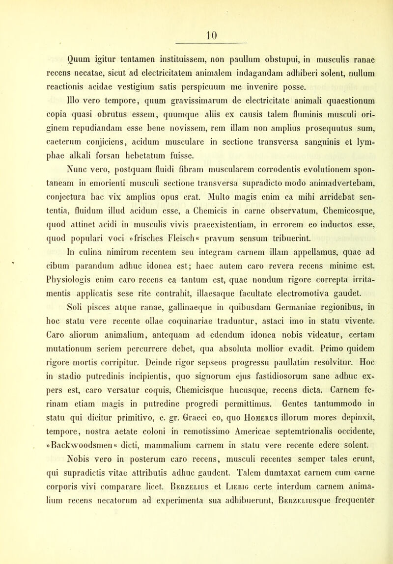 Quum igitur tentamen instituissem, non paullum obstupui, in museulis ranae recens necatae, sicut ad electricitatem animalem indagandam adhiberi solent, nullum reactionis acidae vestigium satis perspicuum me invenire posse. Illo vero tempore, quum gravissimarum de electricitate animali quaestionum copia quasi obrutus essem, quumque aliis ex causis talem fluminis musculi ori- ginem repudiandam esse bene novissem, rem illam non amplius prosequutus sum, caeterum conjiciens, acidum musculare in sectione transversa sanguinis et lym- phae alkali forsan hebetatum fuisse. Nunc vero, postquam fluidi fibram muscularem corrodentis evolutionem spon- taneam in emorienti musculi sectione transversa supradicto modo animadvertebam, conjectura hac vix amplius opus erat. Multo magis enim ea mihi arridebat sen- tentia, fluidum illud acidum esse, a Chemicis in carne observatum, Chemicosque, quod attinet acidi in musculis vivis praeexistentiam, in errorem eo inductos esse, quod populari voci »frisches Fleisch» pravum sensum tribuerint. In culina nimirum recentem seu integram carnem illam appellamus, quae ad cibum parandum adhuc idonea est; haec autem caro revera recens minime est. Physiologis enim caro recens ea tantum est, quae nondum rigore correpta irrita- mentis applicatis sese rite contrahit, illaesaque facultate electromotiva gaudet. Soli pisces atque ranae, gallinaeque in quibusdam Germaniae regionibus, in hoc statu vere recente ollae coquinariae traduntur, astaci imo in statu vivente. Caro aliorum animalium, antequam ad edendum idonea nobis videatur, certam mutationum seriem percurrere debet, qua absoluta mollior evadit. Primo quidem rigore mortis corripitur. Deinde rigor sepseos progressu paullatim resolvitur. Hoc in stadio putredinis incipientis, quo signorum ejus fastidiosorum sane adhuc ex- pers est, caro versatur coquis, Chemicisque hucusque, recens dicta. Carnem fe- rinam etiam magis in putredine progredi permittimus. Gentes tantummodo in statu qui dicitur primitivo, e. gr. Graeci eo, quo Homerus illorum mores depinxit, tempore, nostra aetate coloni in remotissimo Americae septemtrionalis occidente, »Backwoodsmen« dicti, mammalium carnem in statu vere recente edere solent. Nobis vero in posterum caro recens, musculi recentes semper tales erunt, qui supradictis vitae attributis adhuc gaudent. Talem dumtaxat carnem cum carne corporis vivi comparare licet. Berzelius et Liebig certe interdum carnem anima- lium recens necatorum ad experimenta sua adhibuerunt, BERZEuusque frequenter