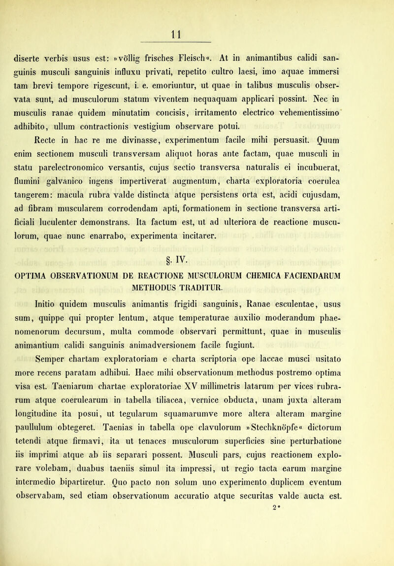 diserte verbis usus est: »vdllig frisches Fleisch«. At in animantibus calidi san- guinis musculi sanguinis influxu privati, repetito cultro laesi, imo aquae immersi tam brevi tempore rigescunt, i. e, emoriuntur, ut quae in talibus musculis obser- vata sunt, ad musculorum statum viventem nequaquam applicari possint. Nec in musculis ranae quidem minutatim concisis, irritamento electrico vehementissirno adhibito, ullum contractionis vestigium observare potui. Recte in hac re me divinasse, experimentum facile mihi persuasit. Quum enim sectionem musculi transversam aliquot horas ante factam, quae musculi in statu parelectronomico versantis, cujus sectio transversa naturalis ei incubuerat, flumini galvanico ingens impertiverat augmentum, charta exploratoria coerulea tangerem: macula rubra valde distincta atque persistens orta est, acidi cujusdam, ad fibram muscularem corrodendam apti, formationem in sectione transversa arti- ficiali luculenter demonstrans. Ita factum est, ut ad ulteriora de reactione muscu- lorum, quae nunc enarrabo, experimenta incitarer. §• IV. OPTIMA OBSERVATIONUM DE REACTIONE MUSCULORUM CHEMICA FACIENDARUM METHODUS TRADITUR. Initio quidem musculis animantis frigidi sanguinis. Ranae esculentae, usus sum, quippe qui propter lentum, atque temperaturae auxilio moderandum phae- nomenorum decursum, multa commode observari permittunt, quae in musculis animantium calidi sanguinis animadversionem facile fugiunt. Semper chartam exploratoriam e charta scriptoria ope laccae musci usitato more recens paratam adhibui. Haec mihi observationum methodus postremo optima visa est. Taeniarum chartae exploratoriae XV millimetris latarum per vices rubra- rum atque coerulearum in tabella tiliacea, vernice obducta, unam juxta alteram longitudine ita posui, ut tegularum squamarumve more altera alteram margine paullulum obtegeret. Taenias in tabella ope clavulorum »Stechknopfe« dictorum tetendi atque firmavi, ita ut tenaces musculorum superficies sine perturbatione iis imprimi atque ab iis separari possent. Musculi pars, cujus reactionem explo- rare volebam, duabus taeniis simul ita impressi, ut regio tacta earum margine intermedio bipartiretur. Quo pacto non solum uno experimento duplicem eventum observabam, sed etiam observationum accuratio atque securitas valde aucta est. 2*