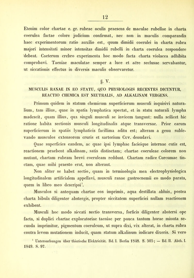 Etenim color chartae e. gr. rubrae oculis praesens de maculae rubellae in charta coerulea factae colore judicium confirmat, nec non in maculis comparandis haec experimentorum ratio auxilio est, quum dimidii coerulei in charta rubra majori intensitati minor intensitas dimidii rubelli in charta coerulea respondere ‘debeat. Caeterum crebro experimenta hoc modo facta charta violacea adhibita comprobavi. Taeniae maculatae semper a luce et aere seclusae servabantur, ut siccationis elfectus in diversis maculis observaretur. §. V. MUSCULIS RANAE IN EO STATU, QUO PHYSIOLOGIS RECENTES DICUNTUR, REACTIO CHEMICA EST NEUTRALIS, AD ALKALINAM VERGENS. Primum quidem in statum chemicum superficierum musculi inquisivi natura- lium, tam illius, quae in spatia lymphatica spectat, et in statu naturali lympha madescit, quam illius, qua singuli musculi se invicem tangunt: nulla scilicet hic ratione habita sectionis musculi longitudinalis atque transversae. Prior earum superficierum in spatiis lymphaticis facillima aditu est; alteram a genu suble- vando musculos extensorem cruris et sartorium Cuv. denudavi. Quae superficies eandem, ac quae ipsi lymphae facieique internae cutis est, reactionem praebent alkalinam, satis distinctam; chartae coeruleae colorem non mutant, chartam rubram brevi coeruleam reddunt. Chartam radice Curcumae tin- ctam, quae mihi praesto erat, non alterant. Non aliter se habet sectio, quam in terminologia mea electrophysiologica longitudinalem artificialem appellavi, musculi ranae gastrocnemii eo modo parata, quem in libro meo descripsi \ Musculos si antequam chartae eos imprimis, aqua destillata abluis, postea charta bibula diligenter abstergis, propter siccitatem superficiei nullam reactionem exhibent. Musculi hoc modo siccati sectio transversa, forficis diligenter abstersi ope facta, si duplici chartae exploratoriae taeniae per pauca tantum horae minuta se- cunda imprimitur, pigmentum coeruleum, ut supra dixi, vix alterat, in charta rubra contra levem mutationem inducit, quam statum alkalinum indicare dixeris. Si vero ^ Untersuchungen iiber thierische Elektricitat. Bd. I. Berlin 1848. S. 505; — Bd. II. Abth. I. 1849. S. 97.