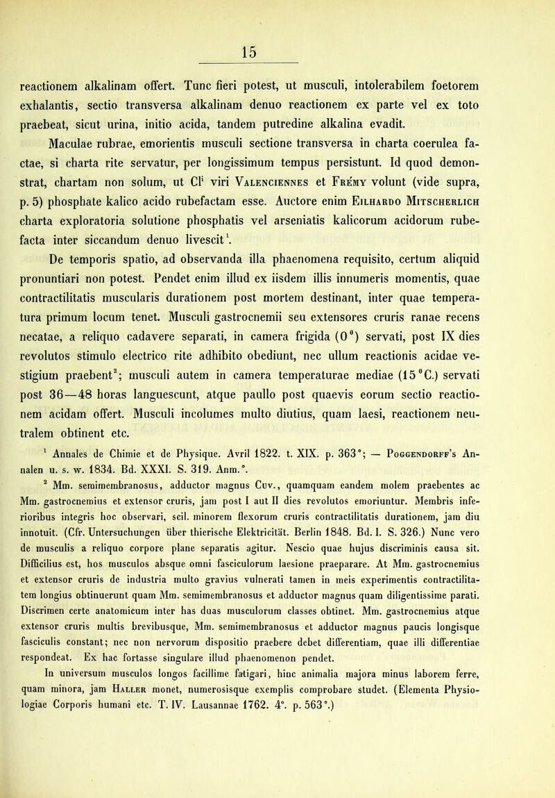 reactionem alkalinam offert. Tunc fieri potest, ut musculi, intolerabilem foetorem exhalantis, sectio transversa alkalinam denuo reactionem ex parte vel ex toto praebeat, sicut urina, initio acida, tandem putredine alkalina evadit. Maculae rubrae, emorientis musculi sectione transversa in charta coerulea fa- ctae, si charta rite servatur, per longissimum tempus persistunt. Id quod demon- strat, chartam non solum, ut Cf viri Valenciennes et Fremy volunt (vide supra, p. 5) phosphate kalico acido rubefactam esse. Auctore enim Eilhardo Mitscherlich charta exploratoria solutione phosphatis vel arseniatis kalicorum acidorum rube- facta inter siccandum denuo livescit \ De temporis spatio, ad observanda illa phaenomena requisito, eertum aliquid pronuntiari non potest. Pendet enim illud ex iisdem illis innumeris momentis, quae contractilitatis muscularis durationem post mortem destinant, inter quae tempera- tura primum locum tenet. Musculi gastrocnemii seu extensores cruris ranae recens necatae, a reliquo cadavere separati, in camera frigida (0®) servati, post IX dies revolutos stimulo electrico rite adhibito obediunt, nec ullum reactionis acidae ve- stigium praebent^; musculi autem in camera temperaturae mediae (15®C.) servati post 36—48 horas languescunt, atque paullo post quaevis eorum sectio reactio- nem acidam offert. Musculi incolumes multo diutius, quam laesi, reactionem neu- tralem obtinent etc. ' Annales de Chimie et de Phjsique. Avril 1822. t. XIX. p. 363°; — Poggendorff’s An- nalen u. s. w. 1834. Bd. XXXI. S. 319. Anra.°. ^ Mm. semimembranosus, adductor magnus Cuv., quamquam eandem molem praebentes ac Mm. gastrocnemius et extensor cruris, jam post I aut II dies revolutos emoriuntur. Membris infe- rioribus integris hoc observari, scii, minorem flexorum cruris contractilitatis durationem, jam diu innotuit. (Cfr. Untersuchungen iiber thierische Elektricitat. Berlin 1848. Bd. I. S. 326.) Nunc vero de musculis a reliquo corpore plane separatis agitur. Nescio quae hujus discriminis causa sit. Difficilius est, hos musculos absque omni fasciculorum laesione praeparare. At Mm. gastrocnemius et extensor cruris de industria multo gravius vulnerati tamen in meis experimentis contractilita- tem longius obtinuerunt quam Mm. semimembranosus et adductor magnus quam diligentissime parati. Discrimen certe anatomicum inter has duas musculorum classes obtinet. Mm. gastrocnemius atque extensor cruris multis brevibusque, Mm. semimembranosus et adductor magnus paucis longisque fasciculis constant; nec non nervorum dispositio praebere debet differentiam, quae illi differentiae respondeat. Ex hac fortasse singulare illud phaenomenon pendet. In universum musculos longos facillime fatigari, hinc animalia majora minus laborem ferre, quam minora, jam Haller monet, numerosisque exemplis comprobare studet. (Elementa Physio- logiae Corporis humani etc. T. IV. Lausannae 1762. 4°. p. 563°.)