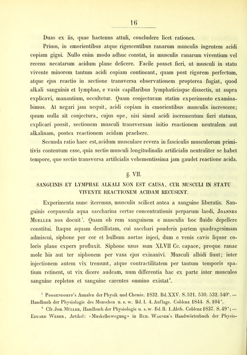 Duas ex iis, quae hactenus attuli, concludere licet rationes. Primo, in emorientibus atque rigescentibus ranarum musculis ingentem acidi copiam gigni. Nullo enim modo adhuc constat, in musculis ranarum viventium vel recens necatarum acidum plane deflcere. Facile posset fieri, ut musculi in statu vivente minorem tantum acidi copiam contineant, quam post rigorem perfectum, atque ejus reactio in sectione transversa observationem propterea fugiat, quod alkali sanguinis et lymphae, e vasis capillaribus lymphaticisque dissectis, ut supra explicavi, manantium, occultetur. Quam conjecturam statim experimento examina- bimus. At negari jam nequit, acidi copiam in emorientibus musculis increscere; quum nulla sit conjectura, cujus ope, nisi simul acidi incrementum fieri statuas, explicari possit, sectionem musculi transversam initio reactionem neutralem aut alkalinam, postea reactionem acidam praebere. Secunda ratio haec est, acidum musculare revera in fasciculis musculorum primi- tivis contentum esse, quia sectio musculi longitudinalis artificialis neutraliter se habet tempore, quo sectio transversa artificialis vehementissima jam gaudet reactione acida. §. VII. SANGUINIS ET LYMPHAE ALKALI NON EST CAUSA, CUR MUSCULI IN STATU VIVENTE REACTIONEM ACIDAM RECUSENT. Experimenta nunc iteremus, musculis scilicet antea a sanguine liberatis. San- guinis corpuscula aqua saccharina certae concentrationis perparum laedi, Joannes Mueller nos docuit \ Quam ob rem sanguinem e musculis hoc fluido depellere constitui. Itaque aquam destillatam, cui sacchari ponderis partem quadragesimam admiscui, siphone per cor et bulbum aortae injeci, dum e venis cavis liquor co- loris plane expers profluxit. Siphone usus sum XLVII Cc. capace, proque ranae mole bis aut ter siphonem per vasa ejus exinanivi. Musculi albidi fiunt; inter injectionem autem vix tremunt, atque contractilitatem per tantum temporis spa- tium retinent, ut vix dicere audeam, num differentia hac ex parte inter musculos sanguine repletos et sanguine carentes omnino existat^ ^ Poggendorff’s Annalen der Physik und Cheraie. 1832. Bd.XXV. S.521. 530. 532. 540°. — Handbuch der Physiologie des Menschen u. s. w. Bd. I. 4. Auflage. Coblenz 1844. S. 104°. ^ Cfr. JoH. Muller, Handbuch der Physiologie u. s. w. Bd.Il. l.Abth. Coblenz 1837. S.49°; — Eduard Weber, Artikel: »Muskelbewegung« in Run. Wagner’s Handworterbuch der Physio-